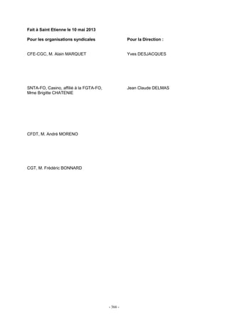 - 366 -
Fait à Saint Etienne le 10 mai 2013
Pour les organisations syndicales Pour la Direction :
CFE-CGC, M. Alain MARQUET Yves DESJACQUES
SNTA-FO, Casino, affilié à la FGTA-FO, Jean Claude DELMAS
Mme Brigitte CHATENIE
CFDT, M. André MORENO
CGT, M. Frédéric BONNARD
 