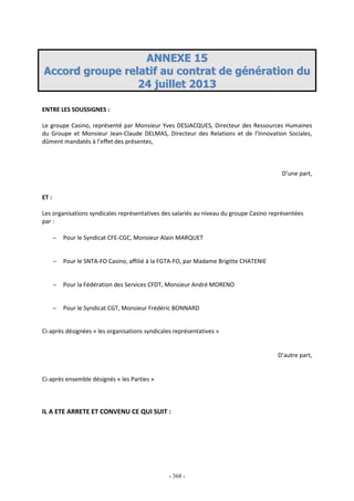 - 368 -
AANNNNEEXXEE 1155
AAccccoorrdd ggrroouuppee rreellaattiiff aauu ccoonnttrraatt ddee ggéénnéérraattiioonn dduu
2244 jjuuiilllleett 22001133
ENTRE LES SOUSSIGNES :
Le groupe Casino, représenté par Monsieur Yves DESJACQUES, Directeur des Ressources Humaines
du Groupe et Monsieur Jean-Claude DELMAS, Directeur des Relations et de l’Innovation Sociales,
dûment mandatés à l’effet des présentes,
D’une part,
ET :
Les organisations syndicales représentatives des salariés au niveau du groupe Casino représentées
par :
− Pour le Syndicat CFE-CGC, Monsieur Alain MARQUET
− Pour le SNTA-FO Casino, affilié à la FGTA-FO, par Madame Brigitte CHATENIE
− Pour la Fédération des Services CFDT, Monsieur André MORENO
− Pour le Syndicat CGT, Monsieur Frédéric BONNARD
Ci-après désignées « les organisations syndicales représentatives »
D’autre part,
Ci-après ensemble désignés « les Parties »
IL A ETE ARRETE ET CONVENU CE QUI SUIT :
 