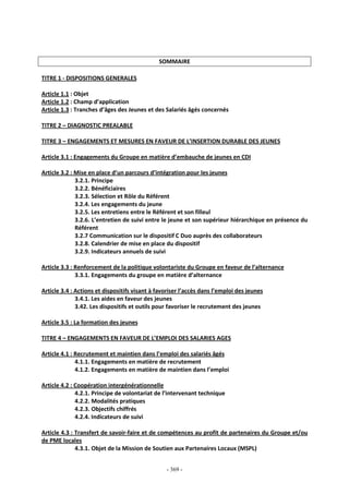 - 369 -
SOMMAIRE
TITRE 1 - DISPOSITIONS GENERALES
Article 1.1 : Objet
Article 1.2 : Champ d’application
Article 1.3 : Tranches d’âges des Jeunes et des Salariés âgés concernés
TITRE 2 – DIAGNOSTIC PREALABLE
TITRE 3 – ENGAGEMENTS ET MESURES EN FAVEUR DE L’INSERTION DURABLE DES JEUNES
Article 3.1 : Engagements du Groupe en matière d’embauche de jeunes en CDI
Article 3.2 : Mise en place d’un parcours d’intégration pour les jeunes
3.2.1. Principe
3.2.2. Bénéficiaires
3.2.3. Sélection et Rôle du Référent
3.2.4. Les engagements du jeune
3.2.5. Les entretiens entre le Référent et son filleul
3.2.6. L’entretien de suivi entre le jeune et son supérieur hiérarchique en présence du
Référent
3.2.7 Communication sur le dispositif C Duo auprès des collaborateurs
3.2.8. Calendrier de mise en place du dispositif
3.2.9. Indicateurs annuels de suivi
Article 3.3 : Renforcement de la politique volontariste du Groupe en faveur de l’alternance
3.3.1. Engagements du groupe en matière d’alternance
Article 3.4 : Actions et dispositifs visant à favoriser l’accès dans l’emploi des jeunes
3.4.1. Les aides en faveur des jeunes
3.42. Les dispositifs et outils pour favoriser le recrutement des jeunes
Article 3.5 : La formation des jeunes
TITRE 4 – ENGAGEMENTS EN FAVEUR DE L’EMPLOI DES SALARIES AGES
Article 4.1 : Recrutement et maintien dans l’emploi des salariés âgés
4.1.1. Engagements en matière de recrutement
4.1.2. Engagements en matière de maintien dans l’emploi
Article 4.2 : Coopération intergénérationnelle
4.2.1. Principe de volontariat de l’intervenant technique
4.2.2. Modalités pratiques
4.2.3. Objectifs chiffrés
4.2.4. Indicateurs de suivi
Article 4.3 : Transfert de savoir-faire et de compétences au profit de partenaires du Groupe et/ou
de PME locales
4.3.1. Objet de la Mission de Soutien aux Partenaires Locaux (MSPL)
 