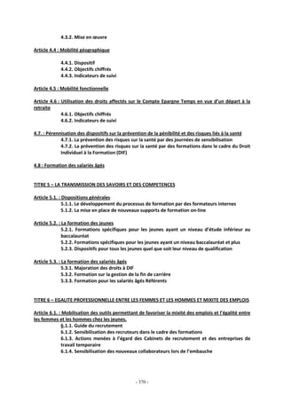 - 370 -
4.3.2. Mise en œuvre
Article 4.4 : Mobilité géographique
4.4.1. Dispositif
4.4.2. Objectifs chiffrés
4.4.3. Indicateurs de suivi
Article 4.5 : Mobilité fonctionnelle
Article 4.6 : Utilisation des droits affectés sur le Compte Epargne Temps en vue d’un départ à la
retraite
4.6.1. Objectifs chiffrés
4.6.2. Indicateurs de suivi
4.7. : Pérennisation des dispositifs sur la prévention de la pénibilité et des risques liés à la santé
4.7.1. La prévention des risques sur la santé par des journées de sensibilisation
4.7.2. La prévention des risques sur la santé par des formations dans le cadre du Droit
Individuel à la Formation (DIF)
4.8 : Formation des salariés âgés
TITRE 5 – LA TRANSMISSION DES SAVOIRS ET DES COMPETENCES
Article 5.1. : Dispositions générales
5.1.1. Le développement du processus de formation par des formateurs internes
5.1.2. La mise en place de nouveaux supports de formation on-line
Article 5.2. : La formation des jeunes
5.2.1. Formations spécifiques pour les jeunes ayant un niveau d’étude inférieur au
baccalauréat
5.2.2. Formations spécifiques pour les jeunes ayant un niveau baccalauréat et plus
5.2.3. Dispositifs pour tous les jeunes quel que soit leur niveau de qualification
Article 5.3. : La formation des salariés âgés
5.3.1. Majoration des droits à DIF
5.3.2. Formation sur la gestion de la fin de carrière
5.3.3. Formation pour les salariés âgés Référents
TITRE 6 – EGALITE PROFESSIONNELLE ENTRE LES FEMMES ET LES HOMMES ET MIXITE DES EMPLOIS
Article 6.1. : Mobilisation des outils permettant de favoriser la mixité des emplois et l’égalité entre
les femmes et les hommes chez les jeunes.
6.1.1. Guide du recrutement
6.1.2. Sensibilisation des recruteurs dans le cadre des formations
6.1.3. Actions menées à l’égard des Cabinets de recrutement et des entreprises de
travail temporaire
6.1.4. Sensibilisation des nouveaux collaborateurs lors de l’embauche
 
