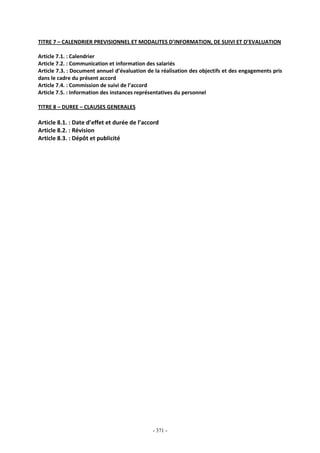 - 371 -
TITRE 7 – CALENDRIER PREVISIONNEL ET MODALITES D’INFORMATION, DE SUIVI ET D’EVALUATION
Article 7.1. : Calendrier
Article 7.2. : Communication et information des salariés
Article 7.3. : Document annuel d’évaluation de la réalisation des objectifs et des engagements pris
dans le cadre du présent accord
Article 7.4. : Commission de suivi de l’accord
Article 7.5. : Information des instances représentatives du personnel
TITRE 8 – DUREE – CLAUSES GENERALES
Article 8.1. : Date d’effet et durée de l’accord
Article 8.2. : Révision
Article 8.3. : Dépôt et publicité
 