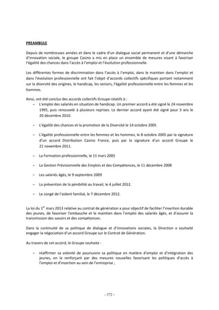 - 372 -
PREAMBULE
Depuis de nombreuses années et dans le cadre d’un dialogue social permanent et d’une démarche
d’innovation sociale, le groupe Casino a mis en place un ensemble de mesures visant à favoriser
l’égalité des chances dans l’accès à l’emploi et l’évolution professionnelle.
Les différentes formes de discrimination dans l’accès à l’emploi, dans le maintien dans l’emploi et
dans l’évolution professionnelle ont fait l’objet d’accords collectifs spécifiques portant notamment
sur la diversité des origines, le handicap, les seniors, l’égalité professionnelle entre les femmes et les
hommes.
Ainsi, ont été conclus des accords collectifs Groupe relatifs à :
− L’emploi des salariés en situation de handicap. Un premier accord a été signé le 24 novembre
1995, puis renouvelé à plusieurs reprises. Le dernier accord ayant été signé pour 3 ans le
20 décembre 2010.
− L’égalité des chances et la promotion de la Diversité le 14 octobre 2005
− L’égalité professionnelle entre les femmes et les hommes, le 8 octobre 2005 par la signature
d’un accord Distribution Casino France, puis par la signature d’un accord Groupe le
21 novembre 2011.
− La Formation professionnelle, le 11 mars 2005
− La Gestion Prévisionnelle des Emplois et des Compétences, le 11 décembre 2008
− Les salariés âgés, le 9 septembre 2009
− La prévention de la pénibilité au travail, le 4 juillet 2012.
− Le congé de l’aidant familial, le 7 décembre 2012.
La loi du 1er
mars 2013 relative au contrat de génération a pour objectif de faciliter l’insertion durable
des jeunes, de favoriser l’embauche et le maintien dans l’emploi des salariés âgés, et d’assurer la
transmission des savoirs et des compétences.
Dans la continuité de sa politique de dialogue et d’innovations sociales, la Direction a souhaité
engager la négociation d’un accord Groupe sur le Contrat de Génération.
Au travers de cet accord, le Groupe souhaite :
− réaffirmer sa volonté de poursuivre sa politique en matière d’emploi et d’intégration des
jeunes, en la renforçant par des mesures nouvelles favorisant les politiques d’accès à
l’emploi et d’insertion au sein de l’entreprise ;
 