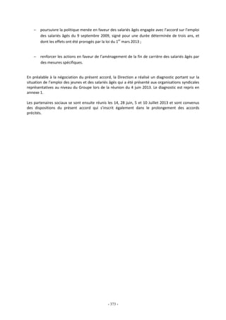 - 373 -
− poursuivre la politique menée en faveur des salariés âgés engagée avec l’accord sur l’emploi
des salariés âgés du 9 septembre 2009, signé pour une durée déterminée de trois ans, et
dont les effets ont été prorogés par la loi du 1er
mars 2013 ;
− renforcer les actions en faveur de l’aménagement de la fin de carrière des salariés âgés par
des mesures spécifiques.
En préalable à la négociation du présent accord, la Direction a réalisé un diagnostic portant sur la
situation de l’emploi des jeunes et des salariés âgés qui a été présenté aux organisations syndicales
représentatives au niveau du Groupe lors de la réunion du 4 juin 2013. Le diagnostic est repris en
annexe 1.
Les partenaires sociaux se sont ensuite réunis les 14, 28 juin, 5 et 10 Juillet 2013 et sont convenus
des dispositions du présent accord qui s’inscrit également dans le prolongement des accords
précités.
 