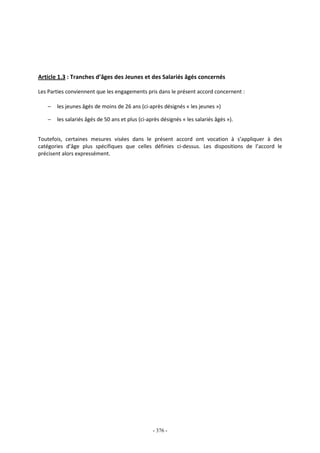 - 376 -
Article 1.3 : Tranches d’âges des Jeunes et des Salariés âgés concernés
Les Parties conviennent que les engagements pris dans le présent accord concernent :
− les jeunes âgés de moins de 26 ans (ci-après désignés « les jeunes »)
− les salariés âgés de 50 ans et plus (ci-après désignés « les salariés âgés »).
Toutefois, certaines mesures visées dans le présent accord ont vocation à s’appliquer à des
catégories d’âge plus spécifiques que celles définies ci-dessus. Les dispositions de l’accord le
précisent alors expressément.
 