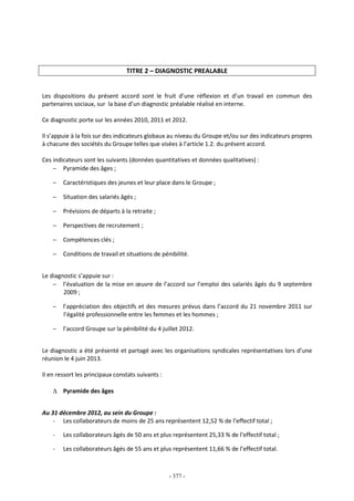 - 377 -
TITRE 2 – DIAGNOSTIC PREALABLE
Les dispositions du présent accord sont le fruit d’une réflexion et d’un travail en commun des
partenaires sociaux, sur la base d’un diagnostic préalable réalisé en interne.
Ce diagnostic porte sur les années 2010, 2011 et 2012.
Il s’appuie à la fois sur des indicateurs globaux au niveau du Groupe et/ou sur des indicateurs propres
à chacune des sociétés du Groupe telles que visées à l’article 1.2. du présent accord.
Ces indicateurs sont les suivants (données quantitatives et données qualitatives) :
− Pyramide des âges ;
− Caractéristiques des jeunes et leur place dans le Groupe ;
− Situation des salariés âgés ;
− Prévisions de départs à la retraite ;
− Perspectives de recrutement ;
− Compétences clés ;
− Conditions de travail et situations de pénibilité.
Le diagnostic s’appuie sur :
− l’évaluation de la mise en œuvre de l’accord sur l’emploi des salariés âgés du 9 septembre
2009 ;
− l’appréciation des objectifs et des mesures prévus dans l’accord du 21 novembre 2011 sur
l’égalité professionnelle entre les femmes et les hommes ;
− l’accord Groupe sur la pénibilité du 4 juillet 2012.
Le diagnostic a été présenté et partagé avec les organisations syndicales représentatives lors d’une
réunion le 4 juin 2013.
Il en ressort les principaux constats suivants :
∆ Pyramide des âges
Au 31 décembre 2012, au sein du Groupe :
- Les collaborateurs de moins de 25 ans représentent 12,52 % de l’effectif total ;
- Les collaborateurs âgés de 50 ans et plus représentent 25,33 % de l’effectif total ;
- Les collaborateurs âgés de 55 ans et plus représentent 11,66 % de l’effectif total.
 