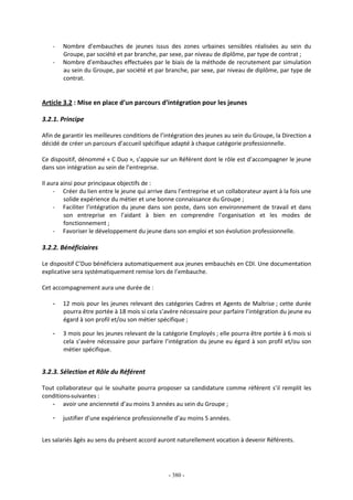 - 380 -
- Nombre d’embauches de jeunes issus des zones urbaines sensibles réalisées au sein du
Groupe, par société et par branche, par sexe, par niveau de diplôme, par type de contrat ;
- Nombre d’embauches effectuées par le biais de la méthode de recrutement par simulation
au sein du Groupe, par société et par branche, par sexe, par niveau de diplôme, par type de
contrat.
Article 3.2 : Mise en place d’un parcours d’intégration pour les jeunes
3.2.1. Principe
Afin de garantir les meilleures conditions de l’intégration des jeunes au sein du Groupe, la Direction a
décidé de créer un parcours d’accueil spécifique adapté à chaque catégorie professionnelle.
Ce dispositif, dénommé « C Duo », s’appuie sur un Référent dont le rôle est d’accompagner le jeune
dans son intégration au sein de l’entreprise.
Il aura ainsi pour principaux objectifs de :
- Créer du lien entre le jeune qui arrive dans l’entreprise et un collaborateur ayant à la fois une
solide expérience du métier et une bonne connaissance du Groupe ;
- Faciliter l’intégration du jeune dans son poste, dans son environnement de travail et dans
son entreprise en l’aidant à bien en comprendre l’organisation et les modes de
fonctionnement ;
- Favoriser le développement du jeune dans son emploi et son évolution professionnelle.
3.2.2. Bénéficiaires
Le dispositif C’Duo bénéficiera automatiquement aux jeunes embauchés en CDI. Une documentation
explicative sera systématiquement remise lors de l’embauche.
Cet accompagnement aura une durée de :
- 12 mois pour les jeunes relevant des catégories Cadres et Agents de Maîtrise ; cette durée
pourra être portée à 18 mois si cela s’avère nécessaire pour parfaire l’intégration du jeune eu
égard à son profil et/ou son métier spécifique ;
- 3 mois pour les jeunes relevant de la catégorie Employés ; elle pourra être portée à 6 mois si
cela s’avère nécessaire pour parfaire l’intégration du jeune eu égard à son profil et/ou son
métier spécifique.
3.2.3. Sélection et Rôle du Référent
Tout collaborateur qui le souhaite pourra proposer sa candidature comme référent s’il remplit les
conditions suivantes :
- avoir une ancienneté d’au moins 3 années au sein du Groupe ;
- justifier d’une expérience professionnelle d’au moins 5 années.
Les salariés âgés au sens du présent accord auront naturellement vocation à devenir Référents.
 