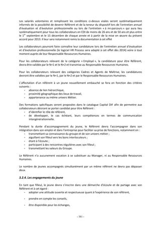 - 381 -
Les salariés volontaires et remplissant les conditions ci-dessus visées seront systématiquement
informés de la possibilité de devenir Référent et de la teneur du dispositif lors de l’entretien annuel
d’évaluation et d’évolution professionnelle ou lors de l’entretien « à mi-parcours » qui aura lieu
systématiquement pour tous les collaborateurs en CDI de moins de 26 ans et de 50 ans et plus entre
le 1er
septembre et le 15 décembre de chaque année et à partir de la mise en œuvre du présent
accord pour 2013. Il leur sera notamment remis la documentation à cet effet
Les collaborateurs pourront faire connaître leur candidature lors de l’entretien annuel d’évaluation
et d’évolution professionnelle (le logiciel HR Process sera adapté à cet effet dès 2014) voire à tout
moment auprès de leur Responsable Ressources Humaines.
Pour les collaborateurs relevant de la catégorie « Employé », la candidature pour être Référent,
devra être validée par le N+1 et le N+2 et transmise au Responsable Ressources Humaines.
Pour les collaborateurs relevant des catégories Cadres et Agents de Maîtrise, les candidatures
devront être validées par le N+1, par le N+2 et par le Responsable Ressources Humaines.
L’affectation d’un référent à un jeune nouvellement embauché se fera en fonction des critères
suivants :
- absence de lien hiérarchique,
- proximité géographique des lieux de travail,
- appartenance au même univers Métier.
Des formations spécifiques seront proposées dans le catalogue Capital DIF afin de permettre aux
collaborateurs désirant se porter candidat pour être Référent :
- d’identifier le rôle de référent,
- de développer, le cas échéant, leurs compétences en termes de communication
intergénérationnelle.
Pendant la durée d’accompagnement du jeune, le Référent devra l’accompagner dans son
intégration dans son emploi et dans l’entreprise pour faciliter sa prise de fonctions, notamment en :
- transmettant sa connaissance du groupe et de son univers métier ;
- aiguillant son filleul vers les bons interlocuteurs ;
- étant à l’écoute ;
- participant à des rencontres régulières avec son filleul ;
- transmettant les valeurs du Groupe.
Le Référent n’a aucunement vocation à se substituer au Manager, ni au Responsable Ressources
Humaines.
Le nombre de jeunes accompagnés simultanément par un même référent ne devra pas dépasser
deux.
3.2.4. Les engagements du jeune
En tant que filleul, le jeune devra s’inscrire dans une démarche d’écoute et de partage avec son
Référent et à cet égard :
- adopter une attitude ouverte et respectueuse quant à l’expérience de son référent,
- prendre en compte les conseils,
- être disponible pour les échanges,
 