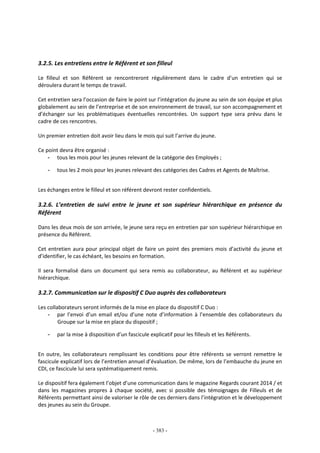 - 383 -
3.2.5. Les entretiens entre le Référent et son filleul
Le filleul et son Référent se rencontreront régulièrement dans le cadre d’un entretien qui se
déroulera durant le temps de travail.
Cet entretien sera l’occasion de faire le point sur l’intégration du jeune au sein de son équipe et plus
globalement au sein de l’entreprise et de son environnement de travail, sur son accompagnement et
d’échanger sur les problématiques éventuelles rencontrées. Un support type sera prévu dans le
cadre de ces rencontres.
Un premier entretien doit avoir lieu dans le mois qui suit l’arrive du jeune.
Ce point devra être organisé :
- tous les mois pour les jeunes relevant de la catégorie des Employés ;
- tous les 2 mois pour les jeunes relevant des catégories des Cadres et Agents de Maîtrise.
Les échanges entre le filleul et son référent devront rester confidentiels.
3.2.6. L’entretien de suivi entre le jeune et son supérieur hiérarchique en présence du
Référent
Dans les deux mois de son arrivée, le jeune sera reçu en entretien par son supérieur hiérarchique en
présence du Référent.
Cet entretien aura pour principal objet de faire un point des premiers mois d’activité du jeune et
d’identifier, le cas échéant, les besoins en formation.
Il sera formalisé dans un document qui sera remis au collaborateur, au Référent et au supérieur
hiérarchique.
3.2.7. Communication sur le dispositif C Duo auprès des collaborateurs
Les collaborateurs seront informés de la mise en place du dispositif C Duo :
- par l’envoi d’un email et/ou d’une note d’information à l’ensemble des collaborateurs du
Groupe sur la mise en place du dispositif ;
- par la mise à disposition d’un fascicule explicatif pour les filleuls et les Référents.
En outre, les collaborateurs remplissant les conditions pour être référents se verront remettre le
fascicule explicatif lors de l’entretien annuel d’évaluation. De même, lors de l’embauche du jeune en
CDI, ce fascicule lui sera systématiquement remis.
Le dispositif fera également l’objet d’une communication dans le magazine Regards courant 2014 / et
dans les magazines propres à chaque société, avec si possible des témoignages de Filleuls et de
Référents permettant ainsi de valoriser le rôle de ces derniers dans l’intégration et le développement
des jeunes au sein du Groupe.
 