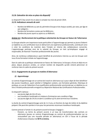 - 384 -
3.2.8. Calendrier de mise en place du dispositif
Le dispositif C Duo serait mis en place à compter du mois de janvier 2014.
3.2.9. Indicateurs annuels de suivi
- Nombre de Référents au sein du périmètre Groupe et de chaque société, par sexe, par âge et
par catégorie ;
- Nombre de formations suivies par les Référents ;
- Nombre de jeunes ayant ou ayant eu un Référent.
Article 3.3 : Renforcement de la politique volontariste du Groupe en faveur de l’alternance
Le Groupe attache une importance toute particulière à l’apprentissage qui permet au jeune d’obtenir
un diplôme ou une certification tout en démarrant une expérience professionnelle, contribuant ainsi
à créer les conditions du maintien dans l’emploi en interne des collaborateurs concernés.
L’apprentissage participe ainsi de la volonté du Groupe, en tant qu’employeur engagé et
responsable, de favoriser l’insertion professionnelle des jeunes.
Ainsi, de nombreux collaborateurs ayant bénéficié de promotions internes au sein du Groupe sont
issus d’une formation initiale via l’apprentissage.
Dans le cadre de sa politique volontariste en faveur de l’alternance, le Groupe a d’ores et déjà mis en
place, depuis plusieurs années, un certain nombre de dispositifs qu’elle entend pérenniser et
renforcer dans le cadre du présent accord.
3.3.1. Engagements du groupe en matière d’alternance
(i) Apprentissage
Le contrat d’apprentissage est un contrat de travail en alternance qui a pour objet de faire bénéficier
des jeunes travailleurs, ayant satisfait à l’obligation scolaire, une formation générale, théorique et
pratique, en vue de l’obtention d’une qualification professionnelle sanctionnée par un diplôme ou un
titre à finalité professionnelle enregistré au Répertoire National des Certifications Professionnelles.
Ce dispositif s’adresse :
- aux jeunes âgés de 16 à 25 ans,
- aux travailleurs handicapés et créateurs d’entreprise sans condition d’âge,
- aux jeunes âgés de 14 ans et demi à condition qu’ils aient terminé leur troisième.
La durée du contrat d’apprentissage varie de 1 à 3 ans, en fonction du type de métier et du diplôme
préparé. Elle peut être portée à 4 ans pour les personnes reconnues travailleurs handicapés.
Comme précisé à l’article 3.1 du présent accord le Groupe s’engage à :
- Parvenir, au terme du présent accord, à un taux de transformation des contrats en
alternance (jeunes en contrat d’apprentissage ou contrat de professionnalisation qui ne
renouvellent pas une nouvelle période en alternance) en CDI à l’issue de la période
d’alternance à hauteur de 50 % à minima.
 