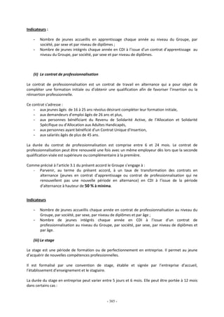 - 385 -
Indicateurs :
- Nombre de jeunes accueillis en apprentissage chaque année au niveau du Groupe, par
société, par sexe et par niveau de diplômes ;
- Nombre de jeunes intégrés chaque année en CDI à l’issue d’un contrat d’apprentissage au
niveau du Groupe, par société, par sexe et par niveau de diplômes.
(ii) Le contrat de professionnalisation
Le contrat de professionnalisation est un contrat de travail en alternance qui a pour objet de
compléter une formation initiale ou d’obtenir une qualification afin de favoriser l’insertion ou la
réinsertion professionnelle.
Ce contrat s’adresse :
- aux jeunes âgés de 16 à 25 ans révolus désirant compléter leur formation initiale,
- aux demandeurs d’emploi âgés de 26 ans et plus,
- aux personnes bénéficiant du Revenu de Solidarité Active, de l’Allocation et Solidarité
Spécifique ou d’Allocation aux Adultes Handicapés,
- aux personnes ayant bénéficié d’un Contrat Unique d’Insertion,
- aux salariés âgés de plus de 45 ans.
La durée du contrat de professionnalisation est comprise entre 6 et 24 mois. Le contrat de
professionnalisation peut être renouvelé une fois avec un même employeur dès lors que la seconde
qualification visée est supérieure ou complémentaire à la première.
Comme précisé à l’article 3.1 du présent accord le Groupe s’engage à :
- Parvenir, au terme du présent accord, à un taux de transformation des contrats en
alternance (jeunes en contrat d’apprentissage ou contrat de professionnalisation qui ne
renouvellent pas une nouvelle période en alternance) en CDI à l’issue de la période
d’alternance à hauteur de 50 % à minima.
Indicateurs
- Nombre de jeunes accueillis chaque année en contrat de professionnalisation au niveau du
Groupe, par société, par sexe, par niveau de diplômes et par âge ;
- Nombre de jeunes intégrés chaque année en CDI à l’issue d’un contrat de
professionnalisation au niveau du Groupe, par société, par sexe, par niveau de diplômes et
par âge.
(iii) Le stage
Le stage est une période de formation ou de perfectionnement en entreprise. Il permet au jeune
d’acquérir de nouvelles compétences professionnelles.
Il est formalisé par une convention de stage, établie et signée par l’entreprise d’accueil,
l’établissement d’enseignement et le stagiaire.
La durée du stage en entreprise peut varier entre 5 jours et 6 mois. Elle peut être portée à 12 mois
dans certains cas :
 