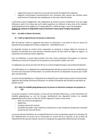 - 386 -
- stages prévus dans le cadre d’un cursus pluriannuel de l’enseignement supérieur,
- stagiaires interrompant momentanément leur formation pour exercer des activités visant
exclusivement l’acquisition de compétences en lien avec cette formation.
La Direction prend l’engagement, dès l’application du présent accord, d’indemniser tous les stages
effectués à partir d’un niveau bac qu’ils soient supérieurs ou inférieurs à deux mois et de rattacher
systématiquement tout stagiaire à un responsable dit « maître de stage » pour l’accompagner.
Article 3.4. Actions et dispositifs visant à favoriser l’accès dans l’emploi des jeunes
3.4.1 Les aides en faveur des jeunes
(i) L’aide au logement pour les jeunes en alternance
Afin de favoriser l’accès au logement des jeunes en alternance, il est prévu la mise en œuvre du
dispositif d’accompagnement d’aide au logement, « Aide Mobili Jeune ».
Ce dispositif consiste en l’octroi d’une subvention au locataire, à chaque début de trimestre et
pendant une période de 6 mois pouvant s’étendre jusqu’à 18 mois selon les règles en vigueur. La
subvention est versée par Action Logement.
Pour en bénéficier, le jeune devra justifier d’un bail, d’une convention d’occupation en structure
collective ou encore d’un avenant en co-location ou sous-location, établi à son nom.
Il s’appliquera aux jeunes de moins de 30 ans en contrat d’apprentissage ou de professionnalisation.
Une information sur ce dispositif sera systématiquement donnée au jeune lors de son embauche par
la remise d’un document d’information. Les services RH seront à la disposition du jeune pour l’aider
dans ses démarches.
Un point annuel spécifique sur l’utilisation de ce dispositif sera réalisé chaque année à la Commission
Logement des Comités Centraux d’Entreprise et comités d’Entreprise des sociétés du périmètre du
présent accord.
(ii) L’aide à la mobilité géographique pour les jeunes en alternance auxquels sera proposé un
CDI
Les jeunes auxquels il serait proposé, à l’issue de leur période d’alternance, un CDI nécessitant une
mobilité géographique au sein du Groupe, bénéficieront des dispositifs d’aide à la mobilité
géographique prévus dans le cadre de l’Action Logement à savoir, entre autres :
- Aide à la recherche de logement
- Mobili Pass
- Locapass (avance de caution)
- Possibilité d’accéder à des résidences multiservices ou des résidences temporaires réservées
aux jeunes de moins de 28 ans.
Les jeunes désirant bénéficier de ce dispositif devront en faire la demande auprès de la Direction de
leur établissement ou service qui la transmettra au service RH de la branche ou de la filiale de
rattachement afin que leur dossier soit pris en charge par les organismes référencés par le Groupe.
 