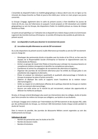 - 387 -
L’ensemble du dispositif d’aide à la mobilité géographique ci-dessus décrit sera mis en ligne sur les
intranets de chaque branche ou filiale et pourra être édité pour remise en main propre aux jeunes
concernés.
Le Groupe s’engage, également dans le cadre du présent accord, à faire bénéficier les jeunes de
moins de 26 ans, issus de l’alternance et auxquels il serait proposé un CDI nécessitant une mobilité
géographique au sein du Groupe, des dispositions d’aide à la mobilité prévues au niveau de chaque
branche ou filiale.
Un point annuel spécifique sur l’utilisation de ce dispositif sera réalisé chaque année à la Commission
Logement des Comités Centraux d’Entreprise et comités d’Entreprise des sociétés du périmètre du
présent accord.
3.4.2. Les dispositifs et outils pour favoriser le recrutement des jeunes
(i) Les actions du pôle Alternance au sein du CSP recrutement
Au vu des dispositions du présent accord, le pôle Alternance qui travaille au sein du CSP recrutement
aura en charge de :
- Développer des partenariats étroits et durables avec les écoles et les CFA et, en lien avec les
équipes de la Responsabilité Sociale d’Entreprise et favoriser le rapprochement avec les
écoles/lycées (le Réseau) ;
- Animer un groupe de travail inter-filiales et branches pour anticiper les nouveaux besoins en
compétences (métiers émergents) et identifier les compétences pénuriques ;
- Coordonner et animer les campagnes de recrutement des alternants et stagiaires ;
- Organiser des journées de recrutement alternance pour les entités du Groupe grâce à une
présélection des stagiaires et alternants ;
- Piloter et analyser les indicateurs quantitatifs et qualitatifs alternance/stage à l’échelle du
Groupe et proposer les plans d’action correctifs ;
- Elaborer et déployer des outils et supports visant l’excellence de la relation tuteur-
alternant/stagiaire ;
- Veiller au respect et à la déclinaison effective de la politique diversité du Groupe en matière
de pré recrutement alternance/stage ;
- Assurer une veille active sur le marché du pré recrutement, analyser des opportunités et
détecter les meilleures pratiques.
De plus, le Groupe entend développer plus avant ses interventions dans les collèges, écoles et lycées
pour faire connaître les métiers du Groupe aux collégiens, aux lycéens et aux étudiants.
Le Groupe s’engage ainsi à réaliser par l’intermédiaire du CSP Recrutement et des équipes RSE, aidés
par des professionnels du Groupe, au minimum 100 interventions Ecoles chaque année pendant la
durée de l’accord.
Dans la mesure du possible, des journées de découverte Métiers seront organisées au sein des
établissements du Groupe.
Indicateurs de suivi
- Nombre de partenariats avec les écoles et les CFA
- Nombre de dossiers traités
- Nombre d’entretiens
 