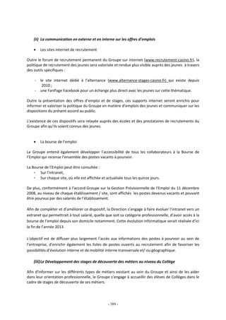 - 389 -
(ii) La communication en externe et en interne sur les offres d’emplois
• Les sites internet de recrutement
Outre le forum de recrutement permanent du Groupe sur internet (www.recrutement-casino.fr), la
politique de recrutement des jeunes sera valorisée et rendue plus visible auprès des jeunes à travers
des outils spécifiques :
- le site internet dédié à l’alternance (www.alternance-stages-casino.fr) qui existe depuis
2010 ;
- une FanPage Facebook pour un échange plus direct avec les jeunes sur cette thématique.
Outre la présentation des offres d’emploi et de stages, ces supports internet seront enrichis pour
informer et valoriser la politique du Groupe en matière d’emplois des jeunes et communiquer sur les
dispositions du présent accord au public.
L’existence de ces dispositifs sera relayée auprès des écoles et des prestataires de recrutements du
Groupe afin qu’ils soient connus des jeunes
• La bourse de l’emploi
Le Groupe entend également développer l’accessibilité de tous les collaborateurs à la Bourse de
l’Emploi qui recense l’ensemble des postes vacants à pourvoir.
La Bourse de l’Emploi peut être consultée :
- Sur l’intranet,
- Sur chaque site, où elle est affichée et actualisée tous les quinze jours.
De plus, conformément à l’accord Groupe sur la Gestion Prévisionnelle de l’Emploi du 11 décembre
2008, au niveau de chaque établissement / site, sont affichés les postes devenus vacants et pouvant
être pourvus par des salariés de l’établissement.
Afin de compléter et d’améliorer ce dispositif, la Direction s’engage à faire évoluer l’intranet vers un
extranet qui permettrait à tout salarié, quelle que soit sa catégorie professionnelle, d’avoir accès à la
bourse de l’emploi depuis son domicile notamment. Cette évolution informatique serait réalisée d’ici
la fin de l’année 2013.
L’objectif est de diffuser plus largement l’accès aux informations des postes à pourvoir au sein de
l’entreprise, d’enrichir également les listes de postes ouverts au recrutement afin de favoriser les
possibilités d’évolution interne et de mobilité interne transversale et/ ou géographique.
(iii)Le Développement des stages de découverte des métiers au niveau du Collège
Afin d’informer sur les différents types de métiers existant au sein du Groupe et ainsi de les aider
dans leur orientation professionnelle, le Groupe s’engage à accueillir des élèves de Collèges dans le
cadre de stages de découverte de ses métiers.
 