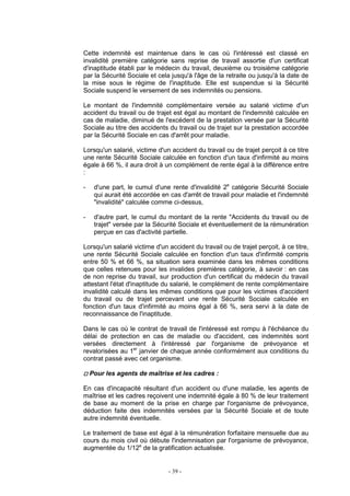 - 39 -
Cette indemnité est maintenue dans le cas où l'intéressé est classé en
invalidité première catégorie sans reprise de travail assortie d'un certificat
d'inaptitude établi par le médecin du travail, deuxième ou troisième catégorie
par la Sécurité Sociale et cela jusqu'à l'âge de la retraite ou jusqu'à la date de
la mise sous le régime de l'inaptitude. Elle est suspendue si la Sécurité
Sociale suspend le versement de ses indemnités ou pensions.
Le montant de l'indemnité complémentaire versée au salarié victime d'un
accident du travail ou de trajet est égal au montant de l'indemnité calculée en
cas de maladie, diminué de l'excédent de la prestation versée par la Sécurité
Sociale au titre des accidents du travail ou de trajet sur la prestation accordée
par la Sécurité Sociale en cas d'arrêt pour maladie.
Lorsqu'un salarié, victime d'un accident du travail ou de trajet perçoit à ce titre
une rente Sécurité Sociale calculée en fonction d'un taux d'infirmité au moins
égale à 66 %, il aura droit à un complément de rente égal à la différence entre
:
- d'une part, le cumul d'une rente d'invalidité 2e
catégorie Sécurité Sociale
qui aurait été accordée en cas d'arrêt de travail pour maladie et l'indemnité
"invalidité" calculée comme ci-dessus,
- d'autre part, le cumul du montant de la rente "Accidents du travail ou de
trajet" versée par la Sécurité Sociale et éventuellement de la rémunération
perçue en cas d'activité partielle.
Lorsqu'un salarié victime d'un accident du travail ou de trajet perçoit, à ce titre,
une rente Sécurité Sociale calculée en fonction d'un taux d'infirmité compris
entre 50 % et 66 %, sa situation sera examinée dans les mêmes conditions
que celles retenues pour les invalides premières catégorie, à savoir : en cas
de non reprise du travail, sur production d'un certificat du médecin du travail
attestant l'état d'inaptitude du salarié, le complément de rente complémentaire
invalidité calculé dans les mêmes conditions que pour les victimes d'accident
du travail ou de trajet percevant une rente Sécurité Sociale calculée en
fonction d'un taux d'infirmité au moins égal à 66 %, sera servi à la date de
reconnaissance de l'inaptitude.
Dans le cas où le contrat de travail de l'intéressé est rompu à l'échéance du
délai de protection en cas de maladie ou d'accident, ces indemnités sont
versées directement à l'intéressé par l'organisme de prévoyance et
revalorisées au 1er
janvier de chaque année conformément aux conditions du
contrat passé avec cet organisme.
Pour les agents de maîtrise et les cadres :
En cas d'incapacité résultant d'un accident ou d'une maladie, les agents de
maîtrise et les cadres reçoivent une indemnité égale à 80 % de leur traitement
de base au moment de la prise en charge par l'organisme de prévoyance,
déduction faite des indemnités versées par la Sécurité Sociale et de toute
autre indemnité éventuelle.
Le traitement de base est égal à la rémunération forfaitaire mensuelle due au
cours du mois civil où débute l'indemnisation par l'organisme de prévoyance,
augmentée du 1/12e
de la gratification actualisée.
 