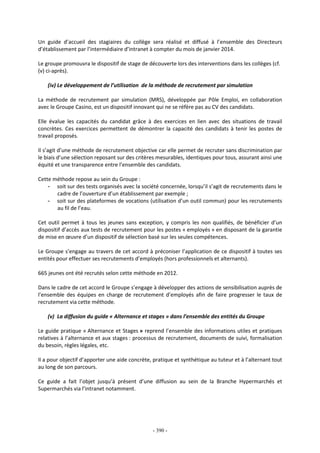 - 390 -
Un guide d’accueil des stagiaires du collège sera réalisé et diffusé à l’ensemble des Directeurs
d’établissement par l’intermédiaire d’intranet à compter du mois de janvier 2014.
Le groupe promouvra le dispositif de stage de découverte lors des interventions dans les collèges (cf.
(v) ci-après).
(iv) Le développement de l’utilisation de la méthode de recrutement par simulation
La méthode de recrutement par simulation (MRS), développée par Pôle Emploi, en collaboration
avec le Groupe Casino, est un dispositif innovant qui ne se réfère pas au CV des candidats.
Elle évalue les capacités du candidat grâce à des exercices en lien avec des situations de travail
concrètes. Ces exercices permettent de démontrer la capacité des candidats à tenir les postes de
travail proposés.
Il s’agit d’une méthode de recrutement objective car elle permet de recruter sans discrimination par
le biais d’une sélection reposant sur des critères mesurables, identiques pour tous, assurant ainsi une
équité et une transparence entre l’ensemble des candidats.
Cette méthode repose au sein du Groupe :
- soit sur des tests organisés avec la société concernée, lorsqu’il s’agit de recrutements dans le
cadre de l’ouverture d’un établissement par exemple ;
- soit sur des plateformes de vocations (utilisation d’un outil commun) pour les recrutements
au fil de l’eau.
Cet outil permet à tous les jeunes sans exception, y compris les non qualifiés, de bénéficier d’un
dispositif d’accès aux tests de recrutement pour les postes « employés » en disposant de la garantie
de mise en œuvre d’un dispositif de sélection basé sur les seules compétences.
Le Groupe s’engage au travers de cet accord à préconiser l’application de ce dispositif à toutes ses
entités pour effectuer ses recrutements d’employés (hors professionnels et alternants).
665 jeunes ont été recrutés selon cette méthode en 2012.
Dans le cadre de cet accord le Groupe s’engage à développer des actions de sensibilisation auprès de
l’ensemble des équipes en charge de recrutement d’employés afin de faire progresser le taux de
recrutement via cette méthode.
(v) La diffusion du guide « Alternance et stages » dans l’ensemble des entités du Groupe
Le guide pratique « Alternance et Stages » reprend l’ensemble des informations utiles et pratiques
relatives à l’alternance et aux stages : processus de recrutement, documents de suivi, formalisation
du besoin, règles légales, etc.
Il a pour objectif d’apporter une aide concrète, pratique et synthétique au tuteur et à l’alternant tout
au long de son parcours.
Ce guide a fait l’objet jusqu’à présent d’une diffusion au sein de la Branche Hypermarchés et
Supermarchés via l’intranet notamment.
 