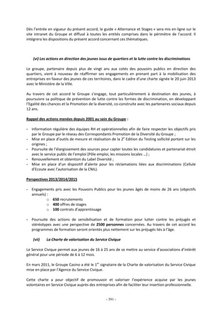 - 391 -
Dès l’entrée en vigueur du présent accord, le guide « Alternance et Stages » sera mis en ligne sur le
site intranet du Groupe et diffusé à toutes les entités comprises dans le périmètre de l’accord. Il
intégrera les dispositions du présent accord concernant ces thématiques.
(vi) Les actions en direction des jeunes issus de quartiers et la lutte contre les discriminations
Le groupe, partenaire depuis plus de vingt ans aux cotés des pouvoirs publics en direction des
quartiers, vient à nouveau de réaffirmer ses engagements en prenant part à la mobilisation des
entreprises en faveur des jeunes de ces territoires, dans le cadre d’une charte signée le 20 juin 2013
avec le Ministère de la Ville.
Au travers de cet accord le Groupe s’engage, tout particulièrement à destination des jeunes, à
poursuivre sa politique de prévention de lutte contre les formes de discrimination, en développant
l’Egalité des chances et la Promotion de la diversité, co-construite avec les partenaires sociaux depuis
12 ans.
Rappel des actions menées depuis 2001 au sein du Groupe :
- Information régulière des équipes RH et opérationnelles afin de faire respecter les objectifs pris
par le Groupe par le réseau des Correspondants Promotion de la Diversité du Groupe ;
- Mise en place d’outils de mesure et réalisation de la 2e
Edition du Testing sollicité portant sur les
origines ;
- Poursuite de l’élargissement des sources pour capter toutes les candidatures et partenariat étroit
avec le service public de l’emploi (Pôle emploi, les missions locales …) ;
- Renouvellement et obtention du Label Diversité ;
- Mise en place d’un dispositif d’alerte pour les réclamations liées aux discriminations (Cellule
d’Ecoute avec l’autorisation de la CNIL).
Perspectives 2013/2014/2015
- Engagements pris avec les Pouvoirs Publics pour les jeunes âgés de moins de 26 ans (objectifs
annuels) :
o 650 recrutements
o 400 offres de stages
o 100 contrats d’apprentissage
- Poursuite des actions de sensibilisation et de formation pour lutter contre les préjugés et
stéréotypes avec une perspective de 2500 personnes concernées. Au travers de cet accord les
programmes de formation seront orientés plus nettement sur les préjugés liés à l’âge.
(vii) La Charte de valorisation du Service Civique
Le Service Civique permet aux jeunes de 16 à 25 ans de se mettre au service d’associations d’intérêt
général pour une période de 6 à 12 mois.
En mars 2011, le Groupe Casino a été le 1er
signataire de la Charte de valorisation du Service Civique
mise en place par l’Agence du Service Civique.
Cette charte a pour objectif de promouvoir et valoriser l’expérience acquise par les jeunes
volontaires en Service Civique auprès des entreprises afin de faciliter leur insertion professionnelle.
 