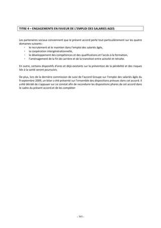 - 393 -
TITRE 4 – ENGAGEMENTS EN FAVEUR DE L’EMPLOI DES SALARIES AGES
Les partenaires sociaux conviennent que le présent accord porte tout particulièrement sur les quatre
domaines suivants :
- le recrutement et le maintien dans l’emploi des salariés âgés,
- la coopération intergénérationnelle,
- le développement des compétences et des qualifications et l’accès à la formation,
- l’aménagement de la fin de carrière et de la transition entre activité et retraite.
En outre, certains dispositifs d’ores et déjà existants sur la prévention de la pénibilité et des risques
liés à la santé seront poursuivis.
De plus, lors de la dernière commission de suivi de l’accord Groupe sur l’emploi des salariés âgés du
9 septembre 2009, un bilan a été présenté sur l’ensemble des dispositions prévues dans cet accord. Il
a été décidé de s’appuyer sur ce constat afin de reconduire les dispositions phares de cet accord dans
le cadre du présent accord.et de les compléter
 