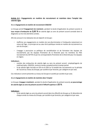 - 394 -
Article 4.1 : Engagements en matière de recrutement et maintien dans l’emploi des
salariés âgés
4.1.1. Engagements en matière de recrutement CDD/CDI
Le Groupe prend l’engagement de maintenir, pendant la durée d’application du présent accord, le
taux moyen d’embauche de 2,65 % de salariés âgés au sens du présent accord constaté dans le
diagnostic sur les trois dernières années.
Afin de concourir à la réalisation de cet objectif, le Groupe :
- réaffirme ses engagements en matière de non-discrimination à l’embauche notamment en
raison de l’âge ; ce principe est au cœur de la politique menée en matière de recrutement au
sein du Groupe ;
- s’engage à poursuivre sa politique de sensibilisation et de formation des équipes de
recrutements par les équipes Promotion de la Diversité pour les membres du Pôle
recrutement du CSP RH et par les correspondants Promotion de la Diversité pour les équipes
en région.
Indicateurs :
- nombre des embauches de salariés âgés au sens du présent accord : employé/agents de
maîtrise/cadre, CDD/CDI, contrat à temps complet/contrat à temps partiel
- % de salariés âgés recrutés en CDI et en CDD sur la totalité des recrutements sur la période
de l’accord au niveau du Groupe, par société et par branche, par catégorie et par sexe.
Ces indicateurs seront présentés au niveau du Groupe et société par société et par sexe.
4.1.2. Engagements en matière de maintien dans l’emploi
Le Groupe s’engage à maintenir, pendant la durée d’application du présent accord, un pourcentage
de salariés âgés au sens du présent accord à l’effectif supérieur à 25 %.
Indicateurs :
- % de salariés âgés au sens du présent accord dans les effectifs du Groupe au 31 décembre de
chaque année au niveau du Groupe, par société et par branche, par catégorie et par sexe.
 