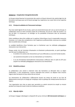 - 395 -
Article 4.2. : Coopération intergénérationnelle
Le Groupe entend favoriser la transmission des savoirs en faisant intervenir des salariés âgés lors de
formations techniques pour qu’ils fassent partager leur expérience, leur savoir-faire et leur expertise
technique.
4.2.1. Principe de validation de l’intervenant technique
Pour tout salarié âgé de 55 ans et plus, ayant une ancienneté de plus de 5 ans au sein du Groupe, le
collaborateur pourra se faire connaitre auprès de sa hiérarchie, lors de son « bilan de carrière » ou
lors du bilan « à mi-parcours » et échanger sur les possibilités d’intervenir dans les formations
techniques.
Cette candidature devra être validée par le supérieur hiérarchique et par le responsable ressources
humaines, sur la base des compétences et de l’expérience professionnelles reconnues du candidat
dans la société et/ou le Groupe.
Le candidat bénéficiera d’une formation pour se familiariser avec les méthodes pédagogiques
nécessaires à son intervention.
Chaque année, lors de l’entretien d’évaluation et d’évolution professionnelle, un point spécifique
sera fait avec le collaborateur sur :
- le nombre et le contenu des interventions qu’il aura effectuées au cours de l’année écoulée ;
- son souhait de renouveler ou non ces interventions sur l’année N+1 ;
- la ou les formation(s) éventuellement nécessaire(s) à effectuer dans le cadre du DIF pour
acquérir les méthodes pédagogiques nécessaires à ses interventions.
4.2.2. Modalités pratiques
Le collaborateur sera amené à intervenir dans des formations se déroulant dans sa région
d’affectation ; à titre exceptionnel, il pourra cependant être amené à se déplacer dans d’autres
régions selon les besoins et sous réserve de son accord.
Les interventions du collaborateur s’effectueront durant son temps de travail et ses frais de
déplacements seront pris en charge par l’employeur selon la politique de remboursement de frais en
vigueur.
Une organisation sera mise en place pour permettre au salarié concerné de remplir sa mission
pendant son temps de travail et dans les meilleures conditions.
4.2.3. Objectifs chiffrés
Le Groupe s’engage à développer ce dispositif afin qu’au minimum 100 intervenants techniques sur
 