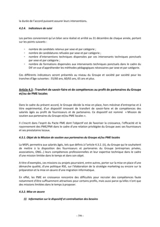 - 396 -
la durée de l’accord puissent assurer leurs interventions.
4.2.4. Indicateurs de suivi
Les parties conviennent qu’un bilan sera réalisé et arrêté au 31 décembre de chaque année, portant
sur les points suivants :
- nombre de candidats retenus par sexe et par catégorie ;
- nombre de candidatures refusées par sexe et par catégorie ;
- nombre d’interventions techniques dispensées par ces intervenants techniques ponctuels
par sexe et par catégorie ;
- nombre de formations dispensées aux intervenants techniques ponctuels dans le cadre du
DIF en vue d’appréhender les méthodes pédagogiques nécessaires par sexe et par catégorie.
Ces différents indicateurs seront présentés au niveau du Groupe et société par société pour les
tranches d’âge suivantes : 55/60 ans, 60/65 ans, 65 ans et plus.
Article 4.3 : Transfert de savoir-faire et de compétences au profit de partenaires du Groupe
et/ou de PME locales
Dans le cadre du présent accord, le Groupe décide la mise en place, hors mécénat d’entreprise et à
titre expérimental, d’un dispositif innovant de transfert de savoir-faire et de compétences des
salariés âgés au profit de fournisseurs et de partenaires. Ce dispositif est nommé « Mission de
soutien aux partenaires du Groupe et/ou PME locales ».
Il s’inscrit dans l’esprit du Pacte PME dont l’objectif est de favoriser la croissance, l’efficacité et le
rayonnement des PME/PMI dans le cadre d’une relation privilégiée du Groupe avec ses fournisseurs
et ses prestataires locaux.
4.3.1. Objet de la Mission de soutien aux partenaires du Groupe et/ou PME locales
La MSPL permettra aux salariés âgés, tels que définis à l’article 4.3.2. (ii), du Groupe qui le souhaitent
de mettre à la disposition des fournisseurs et partenaires du Groupe (entreprises privées,
associations, ONG…) leurs compétences professionnelles et leur expertise technique dans le cadre
d’une mission limitée dans le temps et dans son objet.
A titre d’exemples, ces missions ou projets pourraient, entre autres, porter sur la mise en place d’une
démarche qualité, d’une politique RSE, sur l’élaboration de la stratégie marketing ou encore sur la
préparation et la mise en œuvre d’une migration informatique.
En effet, les PME en croissance rencontre des difficultés pour recruter des compétences faute
notamment d’être suffisamment attractives pour certains profils, mais aussi parce qu’elles n’ont que
des missions limitées dans le temps à proposer.
4.3.2. Mise en œuvre
(i) Information sur le dispositif et centralisation des besoins
 