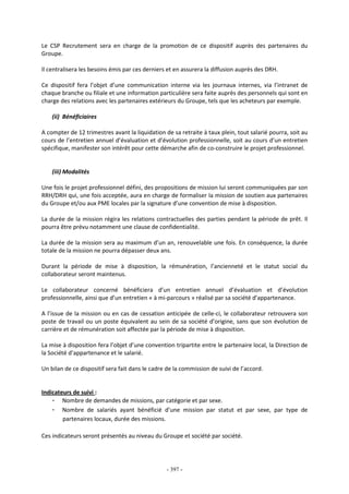 - 397 -
Le CSP Recrutement sera en charge de la promotion de ce dispositif auprès des partenaires du
Groupe.
Il centralisera les besoins émis par ces derniers et en assurera la diffusion auprès des DRH.
Ce dispositif fera l’objet d’une communication interne via les journaux internes, via l’intranet de
chaque branche ou filiale et une information particulière sera faite auprès des personnels qui sont en
charge des relations avec les partenaires extérieurs du Groupe, tels que les acheteurs par exemple.
(ii) Bénéficiaires
A compter de 12 trimestres avant la liquidation de sa retraite à taux plein, tout salarié pourra, soit au
cours de l’entretien annuel d’évaluation et d’évolution professionnelle, soit au cours d’un entretien
spécifique, manifester son intérêt pour cette démarche afin de co-construire le projet professionnel.
(iii) Modalités
Une fois le projet professionnel défini, des propositions de mission lui seront communiquées par son
RRH/DRH qui, une fois acceptée, aura en charge de formaliser la mission de soutien aux partenaires
du Groupe et/ou aux PME locales par la signature d’une convention de mise à disposition.
La durée de la mission régira les relations contractuelles des parties pendant la période de prêt. Il
pourra être prévu notamment une clause de confidentialité.
La durée de la mission sera au maximum d’un an, renouvelable une fois. En conséquence, la durée
totale de la mission ne pourra dépasser deux ans.
Durant la période de mise à disposition, la rémunération, l’ancienneté et le statut social du
collaborateur seront maintenus.
Le collaborateur concerné bénéficiera d’un entretien annuel d’évaluation et d’évolution
professionnelle, ainsi que d’un entretien « à mi-parcours » réalisé par sa société d’appartenance.
A l’issue de la mission ou en cas de cessation anticipée de celle-ci, le collaborateur retrouvera son
poste de travail ou un poste équivalent au sein de sa société d’origine, sans que son évolution de
carrière et de rémunération soit affectée par la période de mise à disposition.
La mise à disposition fera l’objet d’une convention tripartite entre le partenaire local, la Direction de
la Société d’appartenance et le salarié.
Un bilan de ce dispositif sera fait dans le cadre de la commission de suivi de l’accord.
Indicateurs de suivi :
- Nombre de demandes de missions, par catégorie et par sexe.
- Nombre de salariés ayant bénéficié d’une mission par statut et par sexe, par type de
partenaires locaux, durée des missions.
Ces indicateurs seront présentés au niveau du Groupe et société par société.
 