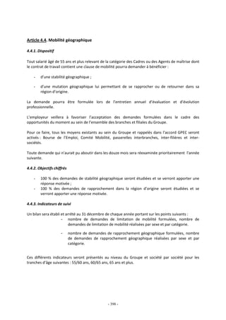 - 398 -
Article 4.4. Mobilité géographique
4.4.1. Dispositif
Tout salarié âgé de 55 ans et plus relevant de la catégorie des Cadres ou des Agents de maîtrise dont
le contrat de travail contient une clause de mobilité pourra demander à bénéficier :
- d’une stabilité géographique ;
- d’une mutation géographique lui permettant de se rapprocher ou de retourner dans sa
région d’origine.
La demande pourra être formulée lors de l’entretien annuel d’évaluation et d’évolution
professionnelle.
L’employeur veillera à favoriser l’acceptation des demandes formulées dans le cadre des
opportunités du moment au sein de l’ensemble des branches et filiales du Groupe.
Pour ce faire, tous les moyens existants au sein du Groupe et rappelés dans l’accord GPEC seront
activés : Bourse de l’Emploi, Comité Mobilité, passerelles interbranches, inter-filières et inter-
sociétés.
Toute demande qui n’aurait pu aboutir dans les douze mois sera réexaminée prioritairement l’année
suivante.
4.4.2. Objectifs chiffrés
- 100 % des demandes de stabilité géographique seront étudiées et se verront apporter une
réponse motivée ;
- 100 % des demandes de rapprochement dans la région d’origine seront étudiées et se
verront apporter une réponse motivée.
4.4.3. Indicateurs de suivi
Un bilan sera établi et arrêté au 31 décembre de chaque année portant sur les points suivants :
- nombre de demandes de limitation de mobilité formulées, nombre de
demandes de limitation de mobilité réalisées par sexe et par catégorie.
- nombre de demandes de rapprochement géographique formulées, nombre
de demandes de rapprochement géographique réalisées par sexe et par
catégorie.
Ces différents indicateurs seront présentés au niveau du Groupe et société par société pour les
tranches d’âge suivantes : 55/60 ans, 60/65 ans, 65 ans et plus.
 
