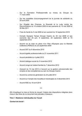 - 4 -
− Sur la Formation Professionnelle au niveau du Groupe du
11 mars 2005
− Sur les modalités d’accompagnement de la journée de solidarité du
29 avril 2005
− Sur l’Egalité des Chances, la Diversité et la Lutte contre les
Discriminations du 14 octobre 2005 et ses avenants du 15 mai 2009 et
26 Mai 2011
− Frais de Santé du 5 mai 2008 et son avenant du 16 septembre 2010
− Compte Epargne Temps Groupe Casino du 20 mai 2008 et ses
avenants des 25 juin, 9 septembre, 25 septembre 2009 et 15
septembre 2012
− Accord sur la mise en place d’un Plan d’Epargne pour la Retraite
Collective (PERCO) du 25 septembre 2009
− Accord SST du 8 décembre 2010
− Accord égalité professionnelle du 21 novembre 2011
− Accord pénibilité du 4 juillet 2012
− Accord dialogue social du 5 novembre 2012
− Accord congé de l’aidant familial du 7 décembre 2012
− Avenant du 10 mai 2013 à l’accord sur la gestion prévisionnelle des
emplois et des compétences au sein du Groupe Casino
− Accord du contrat de génération du 24 juillet 2013
− Accord sur l’emploi des travailleurs handicapés du 5 décembre 2013
− Accord RSE du 18 avril 2014
***
Afin d’expliquer la mise en forme du recueil, l’origine des dispositions intégrées dans
chacun des titres de ce document est précisée ci-dessous :
Titre I - Relations individuelles du Travail
Contrat de travail :
 