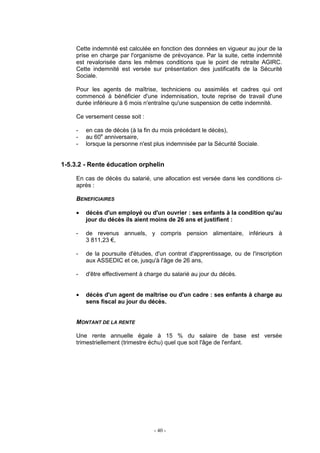 - 40 -
Cette indemnité est calculée en fonction des données en vigueur au jour de la
prise en charge par l'organisme de prévoyance. Par la suite, cette indemnité
est revalorisée dans les mêmes conditions que le point de retraite AGIRC.
Cette indemnité est versée sur présentation des justificatifs de la Sécurité
Sociale.
Pour les agents de maîtrise, techniciens ou assimilés et cadres qui ont
commencé à bénéficier d'une indemnisation, toute reprise de travail d'une
durée inférieure à 6 mois n'entraîne qu'une suspension de cette indemnité.
Ce versement cesse soit :
- en cas de décès (à la fin du mois précédant le décès),
- au 60e
anniversaire,
- lorsque la personne n'est plus indemnisée par la Sécurité Sociale.
1-5.3.2 - Rente éducation orphelin
En cas de décès du salarié, une allocation est versée dans les conditions ci-
après :
BENEFICIAIRES
• décès d'un employé ou d'un ouvrier : ses enfants à la condition qu'au
jour du décès ils aient moins de 26 ans et justifient :
- de revenus annuels, y compris pension alimentaire, inférieurs à
3 811,23 €,
- de la poursuite d'études, d'un contrat d'apprentissage, ou de l'inscription
aux ASSEDIC et ce, jusqu'à l'âge de 26 ans,
- d'être effectivement à charge du salarié au jour du décès.
• décès d'un agent de maîtrise ou d'un cadre : ses enfants à charge au
sens fiscal au jour du décès.
MONTANT DE LA RENTE
Une rente annuelle égale à 15 % du salaire de base est versée
trimestriellement (trimestre échu) quel que soit l'âge de l'enfant.
 