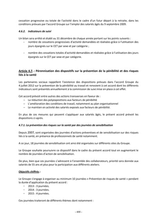 - 400 -
cessation progressive ou totale de l’activité dans le cadre d’un futur départ à la retraite, dans les
conditions prévues par l’accord Groupe sur l’emploi des salariés âgés du 9 septembre 2009.
4.6.2. Indicateurs de suivi
Un bilan sera arrêté et établi au 31 décembre de chaque année portant sur les points suivants :
- nombre de cessations progressives d’activité demandées et réalisées grâce à l’utilisation des
jours épargnés sur le CET par sexe et par catégorie ;
- nombre des cessations totales d’activité demandées et réalisées grâce à l’utilisation des jours
épargnés sur le CET par sexe et par catégorie.
Article 4.7. : Pérennisation des dispositifs sur la prévention de la pénibilité et des risques
liés à la santé
Les partenaires sociaux rappellent l’existence des dispositions prévues dans l’accord Groupe du
4 juillet 2012 sur la prévention de la pénibilité au travail et renvoient à cet accord dont les différents
indicateurs sont présentés annuellement à la commission de suivi mise en place à cet effet.
Cet accord prévoit entre autres des actions transverses en faveur de :
− La réduction des polyexpositions aux facteurs de pénibilité
− L’amélioration des conditions de travail, notamment au plan organisationnel
− Le maintien en activité des salariés exposés aux facteurs de pénibilité.
En plus de ces mesures qui peuvent s’appliquer aux salariés âgés, le présent accord prévoit les
dispositions ci-après.
4.7.1. La prévention des risques sur la santé par des journées de sensibilisation
Depuis 2007, sont organisées des journées d’actions préventives et de sensibilisation sur des risques
liés à la santé, en présence de professionnels de santé notamment.
A ce jour, 18 journées de sensibilisation ont ainsi été organisées sur différents sites du Groupe.
Le Groupe souhaite poursuivre ce dispositif dans le cadre du présent accord tout en augmentant le
nombre de journées d’action de sensibilisation.
De plus, bien que ces journées s’adressent à l’ensemble des collaborateurs, priorité sera donnée aux
salariés de 55 ans et plus pour la participation aux différents ateliers.
Objectifs chiffrés :
Le Groupe s’engage à organiser au minimum 10 journées « Prévention de risques de santé » pendant
la durée d’application du présent accord :
- 2013 : 3 journées.
- 2014 : 3 journées.
- 2015 : 4 journées.
Ces journées traiteront de différents thèmes dont notamment :
 