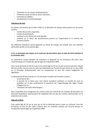 - 401 -
- Prévention sur les risques cardiovasculaires,
- Prévention cancer du sein et cancer colorectal,
- Prévention du diabète,
- Sensibilisation à l’activité physique.
Indicateurs de suivi
Les parties conviennent qu’un bilan arrêté au 31 décembre de chaque année portera sur les points
suivants :
- nombre de journées organisées,
- nombre de participants,
- synthèse sur les thèmes de santé abordés,
- synthèse sur le retour des questionnaires portant sur l’organisation et le contenu des
journées d’action.
Ces différents indicateurs seront appréciés au niveau du Groupe, par société, avec une attention
particulière portée sur les salariés âgés.
4.7.2. La prévention des risques sur la santé par des formations dans le cadre du Droit Individuel à
la Formation (DIF)
Les partenaires sociaux décident de reconduire le dispositif sur les formations DIF prévu dans
l’accord Groupe sur l’emploi des salariés âgés du 9 septembre 2009.
Ainsi, toute demande de DIF de la part d’un salarié âgé de 55 ans et plus ne pourra pas être refusée
dès lors qu’elle s’inscrira dans le cadre des dispositions de l’accord Groupe Casino du 11 mars 2005
sur la formation professionnelle, sauf cas exceptionnel ou pour des raisons budgétaires ou
logistiques.
La demande de DIF devra porter sur l’un des quatre modules de formation suivants :
- la journée du dos ;
- la journée de la forme pour tout salarié souhaitant améliorer sa manière de vivre au
quotidien sur le plan professionnel et personnel par l’apprentissage des règles simples
d’hygiène de vie ;
- l’utilisation des outils informatiques.
Dans l’hypothèse d’un changement de contenu et/ou de l’intitulé de ces modules de formation, les
présentes dispositions continueraient de s’appliquer dès lors que leur contenu porterait bien sur la
prévention de la santé.
Objectifs chiffrés
Tout salarié âgé de 55 ans et plus qui en fait la demande pourra suivre au minimum l’une des
formations au titre du DIF visées ci-dessus dans les conditions prévues par l’accord Groupe sur
l’emploi des salariés âgés du 9 septembre 2009.
 