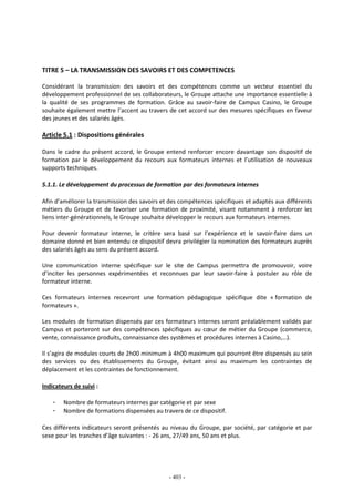- 403 -
TITRE 5 – LA TRANSMISSION DES SAVOIRS ET DES COMPETENCES
Considérant la transmission des savoirs et des compétences comme un vecteur essentiel du
développement professionnel de ses collaborateurs, le Groupe attache une importance essentielle à
la qualité de ses programmes de formation. Grâce au savoir-faire de Campus Casino, le Groupe
souhaite également mettre l’accent au travers de cet accord sur des mesures spécifiques en faveur
des jeunes et des salariés âgés.
Article 5.1 : Dispositions générales
Dans le cadre du présent accord, le Groupe entend renforcer encore davantage son dispositif de
formation par le développement du recours aux formateurs internes et l’utilisation de nouveaux
supports techniques.
5.1.1. Le développement du processus de formation par des formateurs internes
Afin d’améliorer la transmission des savoirs et des compétences spécifiques et adaptés aux différents
métiers du Groupe et de favoriser une formation de proximité, visant notamment à renforcer les
liens inter-générationnels, le Groupe souhaite développer le recours aux formateurs internes.
Pour devenir formateur interne, le critère sera basé sur l’expérience et le savoir-faire dans un
domaine donné et bien entendu ce dispositif devra privilégier la nomination des formateurs auprès
des salariés âgés au sens du présent accord.
Une communication interne spécifique sur le site de Campus permettra de promouvoir, voire
d’inciter les personnes expérimentées et reconnues par leur savoir-faire à postuler au rôle de
formateur interne.
Ces formateurs internes recevront une formation pédagogique spécifique dite « formation de
formateurs ».
Les modules de formation dispensés par ces formateurs internes seront préalablement validés par
Campus et porteront sur des compétences spécifiques au cœur de métier du Groupe (commerce,
vente, connaissance produits, connaissance des systèmes et procédures internes à Casino,…).
Il s’agira de modules courts de 2h00 minimum à 4h00 maximum qui pourront être dispensés au sein
des services ou des établissements du Groupe, évitant ainsi au maximum les contraintes de
déplacement et les contraintes de fonctionnement.
Indicateurs de suivi :
- Nombre de formateurs internes par catégorie et par sexe
- Nombre de formations dispensées au travers de ce dispositif.
Ces différents indicateurs seront présentés au niveau du Groupe, par société, par catégorie et par
sexe pour les tranches d’âge suivantes : - 26 ans, 27/49 ans, 50 ans et plus.
 