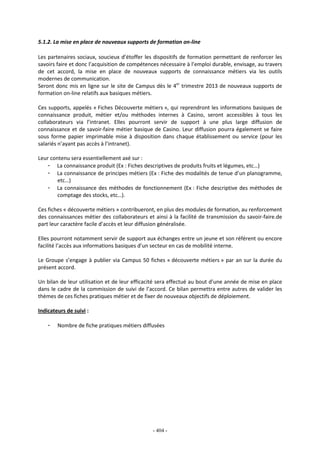 - 404 -
5.1.2. La mise en place de nouveaux supports de formation on-line
Les partenaires sociaux, soucieux d’étoffer les dispositifs de formation permettant de renforcer les
savoirs faire et donc l’acquisition de compétences nécessaire à l’emploi durable, envisage, au travers
de cet accord, la mise en place de nouveaux supports de connaissance métiers via les outils
modernes de communication.
Seront donc mis en ligne sur le site de Campus dès le 4er
trimestre 2013 de nouveaux supports de
formation on-line relatifs aux basiques métiers.
Ces supports, appelés « Fiches Découverte métiers », qui reprendront les informations basiques de
connaissance produit, métier et/ou méthodes internes à Casino, seront accessibles à tous les
collaborateurs via l’intranet. Elles pourront servir de support à une plus large diffusion de
connaissance et de savoir-faire métier basique de Casino. Leur diffusion pourra également se faire
sous forme papier imprimable mise à disposition dans chaque établissement ou service (pour les
salariés n’ayant pas accès à l’intranet).
Leur contenu sera essentiellement axé sur :
- La connaissance produit (Ex : Fiches descriptives de produits fruits et légumes, etc…)
- La connaissance de principes métiers (Ex : Fiche des modalités de tenue d’un planogramme,
etc…)
- La connaissance des méthodes de fonctionnement (Ex : Fiche descriptive des méthodes de
comptage des stocks, etc…).
Ces fiches « découverte métiers » contribueront, en plus des modules de formation, au renforcement
des connaissances métier des collaborateurs et ainsi à la facilité de transmission du savoir-faire.de
part leur caractère facile d’accès et leur diffusion généralisée.
Elles pourront notamment servir de support aux échanges entre un jeune et son référent ou encore
facilité l’accès aux informations basiques d’un secteur en cas de mobilité interne.
Le Groupe s’engage à publier via Campus 50 fiches « découverte métiers » par an sur la durée du
présent accord.
Un bilan de leur utilisation et de leur efficacité sera effectué au bout d’une année de mise en place
dans le cadre de la commission de suivi de l’accord. Ce bilan permettra entre autres de valider les
thèmes de ces fiches pratiques métier et de fixer de nouveaux objectifs de déploiement.
Indicateurs de suivi :
- Nombre de fiche pratiques métiers diffusées
 