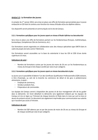 - 405 -
Article 5.2 : La formation des jeunes
A compter du 1er
janvier 2014, sera mise en place une offre de formation personnalisée pour le jeune
embauché en CDI dont le contenu sera fonction du niveau d’études et/ou du diplôme obtenu.
Ces dispositifs seront présentés et communiqués via le site de Campus.
5.2.1. Formations spécifiques pour les jeunes ayant un niveau d’étude inférieur au baccalauréat
Sera mise en place une offre de formations portant sur les fondamentaux (français, mathématique,
bureautique, Compétences Clés du Commerce, etc.).
Ces formations seront organisées en collaboration avec des réseaux spécialisés type GRETA dans le
cadre de projets de lutte contre l’illettrisme.
Ces formations seront accessibles sur la base du volontariat à tous les CDI et CDD d’une durée
supérieure à 6 mois.
Indicateurs de suivi :
- Nombre de formations suivies par les jeunes de moins de 26 ans sur les fondamentaux au
niveau du Groupe et de chaque société par sexe et par catégorie.
5.2.2. Formations spécifiques pour les jeunes ayant un niveau baccalauréat et plus
Le jeune aura la possibilité d’obtenir l’un des Certificats Qualification Professionnelle (CQP) existant,
à titre d’exemple, au sein de la branche du commerce de détail et de gros à prédominance
alimentaire, à savoir :
- Employé de commerce,
- Vendeur produits frais,
- Préparateurs de commandes.
Les équipes de Campus seront à disposition des jeunes et de leur management afin de les guider
dans la démarche. Un livret détaillant la démarche sera également élaboré par les équipes de
Campus et mis en ligne sur l’intranet de chaque branche et filiale dans le mois qui suit la mise en
œuvre du présent accord. Ce document sera également imprimable pour communication aux salariés
qui n’auraient pas accès à l’intranet.
Indicateurs de suivi
- Nombre de CQP obtenus par an par des jeunes de moins de 26 ans au niveau du Groupe et
de chaque société par sexe et par catégorie.
 