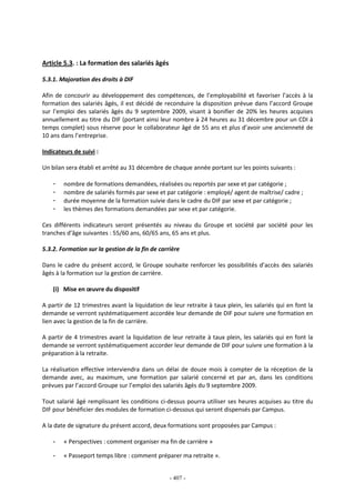 - 407 -
Article 5.3. : La formation des salariés âgés
5.3.1. Majoration des droits à DIF
Afin de concourir au développement des compétences, de l’employabilité et favoriser l’accès à la
formation des salariés âgés, il est décidé de reconduire la disposition prévue dans l’accord Groupe
sur l’emploi des salariés âgés du 9 septembre 2009, visant à bonifier de 20% les heures acquises
annuellement au titre du DIF (portant ainsi leur nombre à 24 heures au 31 décembre pour un CDI à
temps complet) sous réserve pour le collaborateur âgé de 55 ans et plus d’avoir une ancienneté de
10 ans dans l’entreprise.
Indicateurs de suivi :
Un bilan sera établi et arrêté au 31 décembre de chaque année portant sur les points suivants :
- nombre de formations demandées, réalisées ou reportés par sexe et par catégorie ;
- nombre de salariés formés par sexe et par catégorie : employé/ agent de maîtrise/ cadre ;
- durée moyenne de la formation suivie dans le cadre du DIF par sexe et par catégorie ;
- les thèmes des formations demandées par sexe et par catégorie.
Ces différents indicateurs seront présentés au niveau du Groupe et société par société pour les
tranches d’âge suivantes : 55/60 ans, 60/65 ans, 65 ans et plus.
5.3.2. Formation sur la gestion de la fin de carrière
Dans le cadre du présent accord, le Groupe souhaite renforcer les possibilités d’accès des salariés
âgés à la formation sur la gestion de carrière.
(i) Mise en œuvre du dispositif
A partir de 12 trimestres avant la liquidation de leur retraite à taux plein, les salariés qui en font la
demande se verront systématiquement accordée leur demande de DIF pour suivre une formation en
lien avec la gestion de la fin de carrière.
A partir de 4 trimestres avant la liquidation de leur retraite à taux plein, les salariés qui en font la
demande se verront systématiquement accorder leur demande de DIF pour suivre une formation à la
préparation à la retraite.
La réalisation effective interviendra dans un délai de douze mois à compter de la réception de la
demande avec, au maximum, une formation par salarié concerné et par an, dans les conditions
prévues par l’accord Groupe sur l’emploi des salariés âgés du 9 septembre 2009.
Tout salarié âgé remplissant les conditions ci-dessus pourra utiliser ses heures acquises au titre du
DIF pour bénéficier des modules de formation ci-dessous qui seront dispensés par Campus.
A la date de signature du présent accord, deux formations sont proposées par Campus :
- « Perspectives : comment organiser ma fin de carrière »
- « Passeport temps libre : comment préparer ma retraite ».
 