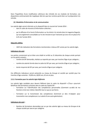 - 408 -
Dans l’hypothèse d’une modification ultérieure des intitulés de ces modules de formation, ces
dispositions continueraient de s’appliquer dès lors que leur contenu porte bien sur la préparation à la
retraite.
(ii) Modalités d’information et de communication
Les salariés âgés seront informés sur le dispositif dans le courant de l’année 2014 :
- dans le cadre de réunions d’information collective ;
- par la diffusion d’un livret d’information sur les droits à la retraite dans le magazine Regards,
qui sera également consultable sur le site intranet et par l’extranet qui sera mis en place d’ici
la fin de l’année 2013.
Objectifs chiffrés
- 100 % de réalisation des formations mentionnées ci-dessus DIF suivies par les salariés âgés.
Indicateurs de suivi
Les parties conviennent qu’un bilan sera établi et arrêté au 31 décembre de chaque année portant
sur les points suivants :
- nombre de DIF demandés, réalisés ou reportés par sexe, par tranche d’âge et par catégorie ;
- nombre de salariés formés dans le cadre du DIF par sexe, par tranche d’âge et par catégorie ;
- durée moyenne de DIF par sexe, par tranche d’âge et par catégorie.
Ces différents indicateurs seront présentés au niveau du Groupe et société par société pour les
tranches d’âge suivantes : 55/60 ans, 60/65 ans, 65 ans et plus.
5.3.3. Formation pour les salariés âgés Référents
Les salariés âgés candidats pour devenir Référent dans le cadre du dispositif « C’Duo » pourront
bénéficier des formations suivantes dans le cadre du Capital DIF :
- Formation sur l’identification des compétences personnelles (Comment au-delà de ma
fonction et de mon métier j’identifie tout ce que je sais faire) ;
- Formation sur la transmission des compétences (Comment je dois m’adapter pour
transmettre mes compétences à un salarié d’une autre génération).
Indicateurs de suivi :
- Nombre de formations demandées par an par des salariés âgés au niveau du Groupe et de
chaque société par sexe et par catégorie.
 