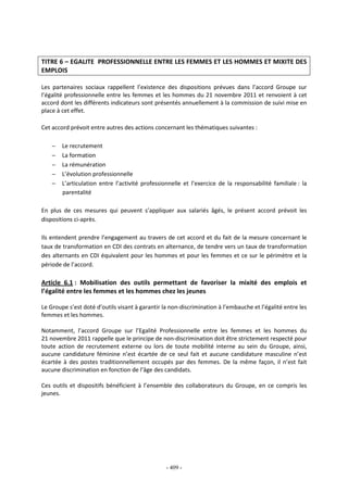 - 409 -
TITRE 6 – EGALITE PROFESSIONNELLE ENTRE LES FEMMES ET LES HOMMES ET MIXITE DES
EMPLOIS
Les partenaires sociaux rappellent l’existence des dispositions prévues dans l’accord Groupe sur
l’égalité professionnelle entre les femmes et les hommes du 21 novembre 2011 et renvoient à cet
accord dont les différents indicateurs sont présentés annuellement à la commission de suivi mise en
place à cet effet.
Cet accord prévoit entre autres des actions concernant les thématiques suivantes :
− Le recrutement
− La formation
− La rémunération
− L’évolution professionnelle
− L’articulation entre l’activité professionnelle et l’exercice de la responsabilité familiale : la
parentalité
En plus de ces mesures qui peuvent s’appliquer aux salariés âgés, le présent accord prévoit les
dispositions ci-après.
Ils entendent prendre l’engagement au travers de cet accord et du fait de la mesure concernant le
taux de transformation en CDI des contrats en alternance, de tendre vers un taux de transformation
des alternants en CDI équivalent pour les hommes et pour les femmes et ce sur le périmètre et la
période de l’accord.
Article 6.1 : Mobilisation des outils permettant de favoriser la mixité des emplois et
l’égalité entre les femmes et les hommes chez les jeunes
Le Groupe s’est doté d’outils visant à garantir la non-discrimination à l’embauche et l’égalité entre les
femmes et les hommes.
Notamment, l’accord Groupe sur l’Egalité Professionnelle entre les femmes et les hommes du
21 novembre 2011 rappelle que le principe de non-discrimination doit être strictement respecté pour
toute action de recrutement externe ou lors de toute mobilité interne au sein du Groupe, ainsi,
aucune candidature féminine n’est écartée de ce seul fait et aucune candidature masculine n’est
écartée à des postes traditionnellement occupés par des femmes. De la même façon, il n’est fait
aucune discrimination en fonction de l’âge des candidats.
Ces outils et dispositifs bénéficient à l’ensemble des collaborateurs du Groupe, en ce compris les
jeunes.
 