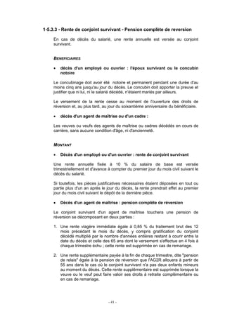 - 41 -
1-5.3.3 - Rente de conjoint survivant - Pension complète de reversion
En cas de décès du salarié, une rente annuelle est versée au conjoint
survivant.
BENEFICIAIRES
• décès d'un employé ou ouvrier : l'époux survivant ou le concubin
notoire
Le concubinage doit avoir été notoire et permanent pendant une durée d'au
moins cinq ans jusqu'au jour du décès. Le concubin doit apporter la preuve et
justifier que ni lui, ni le salarié décédé, n'étaient mariés par ailleurs.
Le versement de la rente cesse au moment de l'ouverture des droits de
réversion et, au plus tard, au jour du soixantième anniversaire du bénéficiaire.
• décès d'un agent de maîtrise ou d'un cadre :
Les veuves ou veufs des agents de maîtrise ou cadres décédés en cours de
carrière, sans aucune condition d'âge, ni d'ancienneté.
MONTANT
• Décès d'un employé ou d'un ouvrier : rente de conjoint survivant
Une rente annuelle fixée à 10 % du salaire de base est versée
trimestriellement et d'avance à compter du premier jour du mois civil suivant le
décès du salarié.
Si toutefois, les pièces justificatives nécessaires étaient déposées en tout ou
partie plus d'un an après le jour du décès, la rente prendrait effet au premier
jour du mois civil suivant le dépôt de la dernière pièce.
• Décès d'un agent de maîtrise : pension complète de réversion
Le conjoint survivant d'un agent de maîtrise touchera une pension de
réversion se décomposant en deux parties :
1. Une rente viagère immédiate égale à 0,85 % du traitement brut des 12
mois précédant le mois du décès, y compris gratification du conjoint
décédé multiplié par le nombre d'années entières restant à courir entre la
date du décès et celle des 65 ans dont le versement s'effectue en 4 fois à
chaque trimestre échu ; cette rente est supprimée en cas de remariage.
2. Une rente supplémentaire payée à la fin de chaque trimestre, dite "pension
de relais" égale à la pension de réversion que l'AG2R allouera à partir de
55 ans dans le cas où le conjoint survivant n'a pas deux enfants mineurs
au moment du décès. Cette rente supplémentaire est supprimée lorsque la
veuve ou le veuf peut faire valoir ses droits à retraite complémentaire ou
en cas de remariage.
 