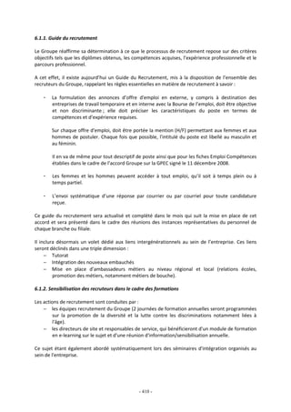 - 410 -
6.1.1. Guide du recrutement
Le Groupe réaffirme sa détermination à ce que le processus de recrutement repose sur des critères
objectifs tels que les diplômes obtenus, les compétences acquises, l’expérience professionnelle et le
parcours professionnel.
A cet effet, il existe aujourd’hui un Guide du Recrutement, mis à la disposition de l’ensemble des
recruteurs du Groupe, rappelant les règles essentielles en matière de recrutement à savoir :
- La formulation des annonces d’offre d'emploi en externe, y compris à destination des
entreprises de travail temporaire et en interne avec la Bourse de l’emploi, doit être objective
et non discriminante ; elle doit préciser les caractéristiques du poste en termes de
compétences et d’expérience requises.
Sur chaque offre d'emploi, doit être portée la mention (H/F) permettant aux femmes et aux
hommes de postuler. Chaque fois que possible, l'intitulé du poste est libellé au masculin et
au féminin.
Il en va de même pour tout descriptif de poste ainsi que pour les fiches Emploi Compétences
établies dans le cadre de l’accord Groupe sur la GPEC signé le 11 décembre 2008.
- Les femmes et les hommes peuvent accéder à tout emploi, qu’il soit à temps plein ou à
temps partiel.
- L’envoi systématique d’une réponse par courrier ou par courriel pour toute candidature
reçue.
Ce guide du recrutement sera actualisé et complété dans le mois qui suit la mise en place de cet
accord et sera présenté dans le cadre des réunions des instances représentatives du personnel de
chaque branche ou filiale.
Il inclura désormais un volet dédié aux liens intergénérationnels au sein de l’entreprise. Ces liens
seront déclinés dans une triple dimension :
− Tutorat
− Intégration des nouveaux embauchés
− Mise en place d’ambassadeurs métiers au niveau régional et local (relations écoles,
promotion des métiers, notamment métiers de bouche).
6.1.2. Sensibilisation des recruteurs dans le cadre des formations
Les actions de recrutement sont conduites par :
− les équipes recrutement du Groupe (2 journées de formation annuelles seront programmées
sur la promotion de la diversité et la lutte contre les discriminations notamment liées à
l'âge).
− les directeurs de site et responsables de service, qui bénéficieront d'un module de formation
en e-learning sur le sujet et d'une réunion d'information/sensibilisation annuelle.
Ce sujet étant également abordé systématiquement lors des séminaires d'intégration organisés au
sein de l'entreprise.
 