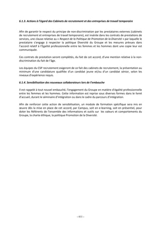 - 411 -
6.1.3. Actions à l’égard des Cabinets de recrutement et des entreprises de travail temporaire
Afin de garantir le respect du principe de non-discrimination par les prestataires externes (cabinets
de recrutement et entreprises de travail temporaire), est insérée dans les contrats de prestations de
services, une clause relative au « Respect de la Politique de Promotion de la Diversité » par laquelle le
prestataire s’engage à respecter la politique Diversité du Groupe et les mesures prévues dans
l’accord relatif à l’Egalité professionnelle entre les femmes et les hommes dont une copie leur est
communiquée.
Ces contrats de prestation seront complétés, du fait de cet accord, d’une mention relative à la non-
discrimination du fait de l’âge.
Les équipes du CSP recrutement exigeront de ce fait des cabinets de recrutement, la présentation au
minimum d’une candidature qualifiée d’un candidat jeune et/ou d’un candidat sénior, selon les
niveaux d’expérience requis.
6.1.4. Sensibilisation des nouveaux collaborateurs lors de l’embauche
Il est rappelé à tout nouvel embauché, l’engagement du Groupe en matière d’égalité professionnelle
entre les femmes et les hommes. Cette information est reprise sous diverses formes dans le livret
d’accueil, durant le séminaire d’intégration ou dans le cadre du parcours d’intégration.
Afin de renforcer cette action de sensibilisation, un module de formation spécifique sera mis en
œuvre dès la mise en place de cet accord, par Campus, soit en e-learning, soit en présentiel, pour
doter les Référents de l’ensemble des informations et outils sur les valeurs et comportements du
Groupe, la charte éthique, la politique Promotion de la Diversité.
 