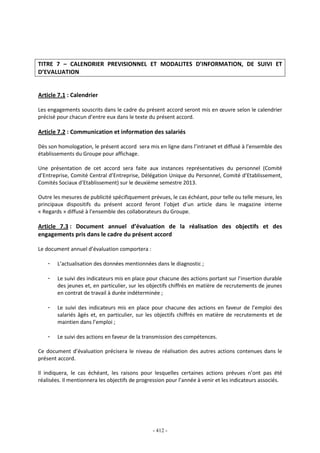 - 412 -
TITRE 7 – CALENDRIER PREVISIONNEL ET MODALITES D’INFORMATION, DE SUIVI ET
D’EVALUATION
Article 7.1 : Calendrier
Les engagements souscrits dans le cadre du présent accord seront mis en œuvre selon le calendrier
précisé pour chacun d’entre eux dans le texte du présent accord.
Article 7.2 : Communication et information des salariés
Dès son homologation, le présent accord sera mis en ligne dans l’intranet et diffusé à l’ensemble des
établissements du Groupe pour affichage.
Une présentation de cet accord sera faite aux instances représentatives du personnel (Comité
d’Entreprise, Comité Central d’Entreprise, Délégation Unique du Personnel, Comité d’Etablissement,
Comités Sociaux d’Etablissement) sur le deuxième semestre 2013.
Outre les mesures de publicité spécifiquement prévues, le cas échéant, pour telle ou telle mesure, les
principaux dispositifs du présent accord feront l’objet d’un article dans le magazine interne
« Regards » diffusé à l’ensemble des collaborateurs du Groupe.
Article 7.3 : Document annuel d’évaluation de la réalisation des objectifs et des
engagements pris dans le cadre du présent accord
Le document annuel d’évaluation comportera :
- L’actualisation des données mentionnées dans le diagnostic ;
- Le suivi des indicateurs mis en place pour chacune des actions portant sur l’insertion durable
des jeunes et, en particulier, sur les objectifs chiffrés en matière de recrutements de jeunes
en contrat de travail à durée indéterminée ;
- Le suivi des indicateurs mis en place pour chacune des actions en faveur de l’emploi des
salariés âgés et, en particulier, sur les objectifs chiffrés en matière de recrutements et de
maintien dans l’emploi ;
- Le suivi des actions en faveur de la transmission des compétences.
Ce document d’évaluation précisera le niveau de réalisation des autres actions contenues dans le
présent accord.
Il indiquera, le cas échéant, les raisons pour lesquelles certaines actions prévues n’ont pas été
réalisées. Il mentionnera les objectifs de progression pour l’année à venir et les indicateurs associés.
 