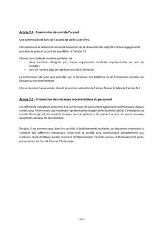 - 413 -
Article 7.4 : Commission de suivi de l’accord
Une commission de suivi de l’accord est créée à cet effet.
Elle examinera le document annuel d’évaluation de la réalisation des objectifs et des engagements
pris dans le présent accord tel que défini à l’article 7.3
Elle est constituée de manière paritaire, de :
- deux membres désignés par chaque organisation syndicale représentative au sein du
Groupe ;
- et d’un nombre égal de représentants de la Direction.
La Commission de suivi sera présidée par le Directeur des Relations et de l’Innovation Sociales du
Groupe ou son représentant.
Elle se réunira chaque année, durant le premier semestre de l’année N pour le bilan de l’année N-1.
Article 7.5 : Information des instances représentatives du personnel
Les différents indicateurs présentés à la Commission de suivi seront également communiqués chaque
année, pour information, aux instances représentatives du personnel (comité central d’entreprise ou
comité d’entreprise) des sociétés incluses dans le périmètre du présent accord. Ils seront annexés
aux procès-verbaux de ces réunions.
De plus, il est convenu que, dans les sociétés à établissements multiples, un document reprenant la
synthèse des différents indicateurs concernant la société sera communiqué annuellement aux
instances représentatives locales (Comités d’Etablissement, Comités sociaux d’établissement) après
présentation en Comité Central d’Entreprise.
 
