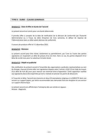 - 414 -
TITRE 8 – DUREE – CLAUSES GENERALES
Article 8.1 : Date d’effet et durée de l’accord
Le présent accord est conclu pour une durée déterminée.
Il prendra effet à compter de la date de notification de la décision de conformité par l’Autorité
Administrative ou à l’issue du délai d’examen de trois semaines, le défaut de réponse de
l’Administration dans ce délai valant décision de conformité.
Il cessera de produire effet le 3 1 décembre 2015.
Article 8.2 : Révision
Le présent accord peut être révisé, totalement ou partiellement, par l’une ou l’autre des parties
signataires en respectant un délai de préavis d’un (1) mois. Dans ce cas, les parties disposent d’un
délai de six (6) mois pour lui substituer le texte révisé.
Article 8.3 : Dépôt et publicité
Dès notification du présent accord à l’ensemble des organisations syndicales représentatives au sein
du Groupe, chacune d’entre elles non signataires dispose selon l’article L.2232-12 du Code du travail,
d’un délai de huit (8) jours pour exercer son éventuel droit d’opposition. Cette opposition notifiée
aux signataires devra être exprimée par écrit, motivée et préciser les points de désaccord.
A l’issue de ce délai, l’accord sera transmis en deux (2) exemplaires originaux à la DIRECCTE dont une
version sur support papier, par lettre recommandée avec demande d'avis de réception et une version
sur support électronique.
Le présent accord sera affiché dans l’entreprise dès son entrée en vigueur.
Annexe : diagnostic
 