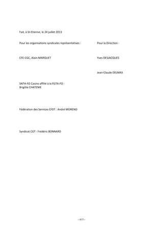 - 415 -
Fait, à St-Etienne, le 24 juillet 2013
Pour les organisations syndicales représentatives : Pour la Direction :
CFE-CGC, Alain MARQUET Yves DESJACQUES
Jean-Claude DELMAS
SNTA-FO Casino affilié à la FGTA-FO :
Brigitte CHATENIE
Fédération des Services CFDT : André MORENO
Syndicat CGT : Frédéric BONNARD
 