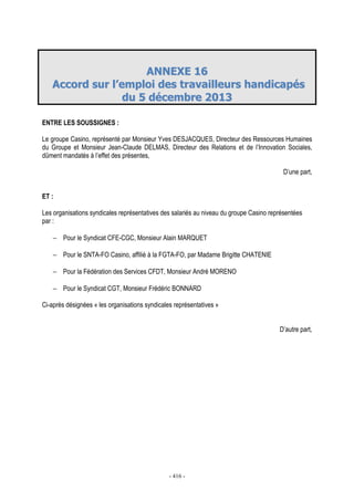 - 416 -
AANNNNEEXXEE 1166
AAccccoorrdd ssuurr ll’’eemmppllooii ddeess ttrraavvaaiilllleeuurrss hhaannddiiccaappééss
dduu 55 ddéécceemmbbrree 22001133
ENTRE LES SOUSSIGNES :
Le groupe Casino, représenté par Monsieur Yves DESJACQUES, Directeur des Ressources Humaines
du Groupe et Monsieur Jean-Claude DELMAS, Directeur des Relations et de l’Innovation Sociales,
dûment mandatés à l’effet des présentes,
D’une part,
ET :
Les organisations syndicales représentatives des salariés au niveau du groupe Casino représentées
par :
− Pour le Syndicat CFE-CGC, Monsieur Alain MARQUET
− Pour le SNTA-FO Casino, affilié à la FGTA-FO, par Madame Brigitte CHATENIE
− Pour la Fédération des Services CFDT, Monsieur André MORENO
− Pour le Syndicat CGT, Monsieur Frédéric BONNARD
Ci-après désignées « les organisations syndicales représentatives »
D’autre part,
 