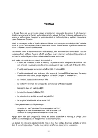 - 418 -
PREAMBULE
Le Groupe Casino est une entreprise engagée et socialement responsable. Les actions de développement
durable environnemental et humain sont ancrées dans les valeurs CLES de l’entreprise, partagées par les
hommes et les femmes qui s’engagent au service des clients et s’efforcent d’être au quotidien : Conquérants,
Loyaux, Exigeants et Solidaires.
Depuis de nombreuses années et dans le cadre d’un dialogue social permanent et d’une démarche d’innovation
sociale, le groupe Casino a mis en place un ensemble de mesures visant à favoriser l’égalité des chances dans
l’accès à l’emploi et l’évolution professionnelle.
Les différentes formes de discrimination dans l’accès à l’emploi, dans le maintien dans l’emploi et dans l’évolution
professionnelle ont fait l’objet d’accords collectifs spécifiques portant notamment sur la diversité des origines, le
handicap, les seniors, l’égalité professionnelle entre les femmes et les hommes.
Ainsi, ont été conclus des accords collectifs Groupe relatifs à :
− L’emploi des salariés en situation de handicap. Un premier accord a été signé le 24 novembre 1995,
puis renouvelé à plusieurs reprises. Le dernier accord ayant été signé pour 3 ans le 20 décembre 2010.
− L’égalité des chances et la promotion de la Diversité le 14 octobre 2005
− L’égalité professionnelle entre les femmes et les hommes, le 8 octobre 2005 par la signature d’un accord
Distribution Casino France, puis par la signature d’un accord Groupe le 21 novembre 2011.
− La Formation professionnelle, le 11 mars 2005
− La Gestion Prévisionnelle des Emplois et des Compétences, le 11 décembre 2008
− Les salariés âgés, le 9 septembre 2009
− le contrat de génération le 24 juillet 2013
− La prévention de la pénibilité au travail, le 4 juillet 2012.
− Le congé de l’aidant familial, le 7 décembre 2012
Cet engagement s’est traduit également par :
- l’obtention du Label Diversité en 2009 et renouvelé en mai 2012,
- la signature du pacte mondial des Nations Unies en octobre 2009,
- l’obtention du label Egalité Professionnelle en octobre 2013
Impliqué depuis 1995 dans une politique d’emploi des salariés en situation de handicap, le Groupe Casino
réaffirme sa volonté de poursuivre et de pérenniser les actions entreprises.
Les résultats des précédents accords reflètent la mise en place d’une politique dynamique qui traduit la volonté
réelle de poursuivre les actions d’insertion et de maintien dans l’emploi des personnes handicapées.
 