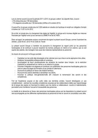 - 419 -
Lors du dernier accord couvrant la période 2011 à 2013, le groupe a atteint les objectifs fixés, à savoir :
- 218 embauches pour 180 demandées,
- 172 stagiaires accueillis pour 180 demandés (chiffres à fin octobre 2013).
A aujourd’hui, le groupe compte plus de 3.500 salariés en situation de handicap et remplit son obligation d’emploi
à hauteur de 11,43 % à fin 2012.
De ce fait, et compte tenu du changement des règles de l’Agefiph, le groupe est à nouveau éligible aux mesures
financées par l’Agefiph ainsi qu’aux services du SAMETH et de ALTHER.
Dans cet esprit, les partenaires sociaux conviennent de signer le présent accord Groupe, comme l’autorisent les
articles L.2232-30 et L.5212-14 du Code du Travail.
Le présent accord Groupe a l’ambition de poursuivre le changement du regard porté sur les personnes
handicapées et de continuer à pouvoir essaimer les bonnes pratiques en interne et en externe, que ce soit
auprès des salariés, des managers mais aussi des instances représentatives du personnel.
Au travers de cet accord, le Groupe souhaite :
- Capitaliser sur les outils déjà développés et les valoriser pour que chacun se les approprie et les utilise,
- Améliorer l’accessibilité professionnelle et numérique,
- Accompagner de façon pluridisciplinaire les situations de maintien dans l’emploi : de la restriction
d’aptitude au reclassement en interne ou en externe du groupe,
- Favoriser l’intégration de stagiaires et contribuer à la qualification des personnes handicapées grâce à la
mise en place de stages de formation et de contrats en alternance,
- Poursuivre la politique en faveur des Aidants familiaux,
- Poursuivre les actions destinées à sensibiliser nos clients,
- Favoriser la politique inter-générationnelle afin d’assurer la transmission des savoirs et des
compétences.
Fort de l’expérience acquise et des outils créés ces dernières années, l’accord développera un axe
complémentaire : valoriser les nouvelles compétences acquises par les collaborateurs (telles que l’apprentissage
de la langue des signes) en favorisant la relation avec les clients ou collaborateurs sourds et malentendants,
permettant ainsi d’améliorer l’accueil et l’accessibilité des personnes.
La totalité de la démarche en faveur des personnes handicapées prévue par les dispositions du présent accord
sera accompagnée par les différentes représentations du personnel et mise en œuvre en concertation avec elles.
 