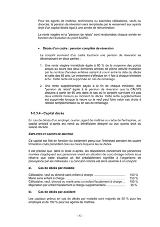 - 42 -
Pour les agents de maîtrise, techniciens ou assimilés célibataires, veufs ou
divorcés, la pension de réversion sera remplacée par le versement aux ayants
droit d'un capital décès égal à une année de rémunération.
Le rente viagère et la "pension de relais" sont revalorisées chaque année en
fonction de l'évolution du point AGIRC.
• Décès d'un cadre : pension complète de réversion
Le conjoint survivant d'un cadre touchera une pension de réversion se
décomposant en deux parties :
1. Une rente viagère immédiate égale à 60 % de la moyenne des points
acquis au cours des deux dernières années de pleine activité multipliée
par le nombre d'années entières restant à courir entre la date du décès
et celle des 65 ans. Le versement s'effectue en 4 fois à chaque trimestre
échu. Cette rente est supprimée en cas de remariage.
2. Une rente supplémentaire payée à la fin de chaque trimestre, dite
"pension de relais" égale à la pension de réversion que la CALVIS
allouera à partir de 60 ans dans le cas où le conjoint survivant n'a pas
deux enfants mineurs au moment du décès. Cette rente supplémentaire
est supprimée lorsque la veuve ou le veuf peut faire valoir ses droits à
retraite complémentaire ou en cas de remariage.
1-5.3.4 - Capital décès
En cas de décès d'un employé, ouvrier, agent de maîtrise ou cadre de l'entreprise, un
capital précisé ci-après est versé au bénéficiaire désigné ou aux ayants droit du
salarié décédé.
EMPLOYES ET AGENTS DE MAITRISE
Ce capital est fixé en fonction du traitement perçu par l'intéressé pendant les quatre
trimestres civils précédant celui au cours duquel a lieu le décès.
Il est précisé que, dans le texte ci-après, les dispositions concernant les personnes
mariées s'appliquent aux personnes vivant en situation de concubinage notoire sous
réserve que cette situation ait été préalablement signifiée à l'organisme de
prévoyance par les intéressés. Le concubin notoire est alors assimilé à un conjoint.
a/. Cas de décès par maladie
Célibataire, veuf ou divorcé sans enfant à charge ..................................... 100 %
Marié sans enfant à charge ....................................................................... 150 %
Célibataire, veuf, divorcé ou marié avec un enfant fiscalement à charge ... 185 %
Majoration par enfant fiscalement à charge supplémentaire ...................... 35 %
b/. Cas de décès par accident
Les capitaux prévus en cas de décès par maladie sont majorés de 50 % pour les
employés et de 100 % pour les agents de maîtrise.
 