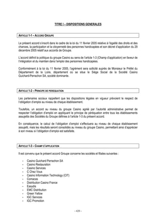 - 420 -
TITRE I – DISPOSITIONS GENERALES
ARTICLE 1-1 – ACCORD GROUPE
Le présent accord s’inscrit dans le cadre de la loi du 11 février 2005 relative à l’égalité des droits et des
chances, la participation et la citoyenneté des personnes handicapées et son décret d’application du 29
décembre 2005 relatif aux accords de Groupe.
L’accord définit la politique du groupe Casino au sens de l’article 1-3 (Champ d’application) en faveur de
l’intégration et du maintien dans l’emploi des personnes handicapées.
Conformément à la loi du 11 février 2005, l’agrément sera sollicité auprès de Monsieur le Préfet du
Département de la Loire, département où se situe le Siège Social de la Société Casino
Guichard-Perrachon SA, société dominante.
ARTICLE 1-2 – PRINCIPE DE PEREQUATION
Les partenaires sociaux rappellent que les dispositions légales en vigueur prévoient le respect de
l’obligation d’emploi au niveau de chaque établissement.
Toutefois, un accord au niveau du groupe Casino agréé par l’autorité administrative permet de
respecter l’obligation d’emploi en appliquant le principe de péréquation entre tous les établissements
assujettis des Sociétés du Groupe définies à l’article 1-3 du présent accord.
En conséquence, le calcul de l’obligation d’emploi s’effectuera au niveau de chaque établissement
assujetti, mais les résultats seront consolidés au niveau du groupe Casino, permettant ainsi d’apprécier
à son niveau si l’obligation d’emploi est satisfaite.
ARTICLE 1-3 – CHAMP D’APPLICATION
Il est convenu que le présent accord Groupe concerne les sociétés et filiales suivantes :
- Casino Guichard Perrachon SA
- Casino Restauration
- Casino Services
- C Chez Vous
- Casino Information Technology (CIT)
- Comacas
- Distribution Casino France
- Easydis
- EMC Distribution
- Green Yellow
- IGC Services
- IGC Promotion
 