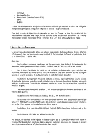 - 421 -
- Mercialys
- Mercialys Gestion
- Restauration Collective Casino (R2C)
- Serca
- Sudéco
La liste des établissements assujettis sur le territoire national qui serviront au calcul de l’obligation
d’emploi et au principe de péréquation est jointe en annexe 1 au présent accord.
Pour tenir compte de l’évolution du périmètre au sein du Groupe, la liste des sociétés et des
établissements assujettis fera l’objet, le cas échéant, d’une actualisation de l’article 1-3 – champ
d’application, qui sera transmise à l’Unité Territoriale de la Loire de la DIRECCTE Rhône Alpes.
ARTICLE 1-4 – LES BENEFICIAIRES
Le présent accord est applicable à tous les salariés (des sociétés du Groupe Casino définies à l’article
1-3 ci-dessus) visés par les dispositions de l’article L.5212-13 du Code du Travail tel qu’il résulte de la
loi n° 2005-102 du 11 février 2005.
Sont visés :
- les travailleurs reconnus handicapés par la commission des droits et de l'autonomie des
personnes handicapées mentionnée à l'article L. 146-9 du code de l'action sociale et des familles ;
- les victimes d'accidents du travail ou de maladies professionnelles ayant entraîné une
incapacité permanente au moins égale à 10 % et titulaires d' une rente attribuée au titre du régime
général de sécurité sociale ou de tout autre régime de protection sociale obligatoire ;
- les titulaires d'une pension d'invalidité attribuée au titre du régime général de sécurité sociale,
de tout autre régime de protection sociale obligatoire ou au titre des dispositions régissant les agents
publics à condition que l'invalidité des intéressés réduise au moins des deux tiers leur capacité de
travail ou de gain ;
- les bénéficiaires mentionnés à l'article L. 394 du code des pensions militaires d'invalidité et des
victimes de la guerre ;
- les bénéficiaires mentionnés aux articles L. 395 et L. 396 du même code ;
- les titulaires d'une allocation ou d'une rente d'invalidité attribuée dans les conditions définies par
la loi n° 91-1389 du 31 décembre 1991 relative à la protection sociale des sapeurs-pompiers volontaires
en cas d'accident survenu ou de maladie contractée en service ;
- les titulaires de la carte d'invalidité définie à l'article L. 241-3 du code de l'action sociale et des
familles ;
- les titulaires de l'allocation aux adultes handicapés.
Par ailleurs, les salariés ayant déposé un dossier auprès de la MDPH pour obtenir leur statut de
travailleur handicapé et en attente de réponse pourront également bénéficier des mesures du présent
accord prévues dans l’article 3-3 plan de maintien dans l’emploi.
 