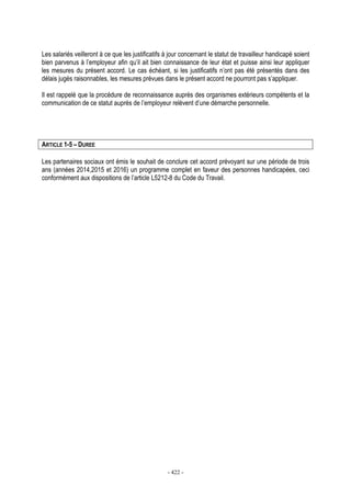 - 422 -
Les salariés veilleront à ce que les justificatifs à jour concernant le statut de travailleur handicapé soient
bien parvenus à l’employeur afin qu’il ait bien connaissance de leur état et puisse ainsi leur appliquer
les mesures du présent accord. Le cas échéant, si les justificatifs n’ont pas été présentés dans des
délais jugés raisonnables, les mesures prévues dans le présent accord ne pourront pas s’appliquer.
Il est rappelé que la procédure de reconnaissance auprès des organismes extérieurs compétents et la
communication de ce statut auprès de l’employeur relèvent d’une démarche personnelle.
ARTICLE 1-5 – DUREE
Les partenaires sociaux ont émis le souhait de conclure cet accord prévoyant sur une période de trois
ans (années 2014,2015 et 2016) un programme complet en faveur des personnes handicapées, ceci
conformément aux dispositions de l’article L5212-8 du Code du Travail.
 